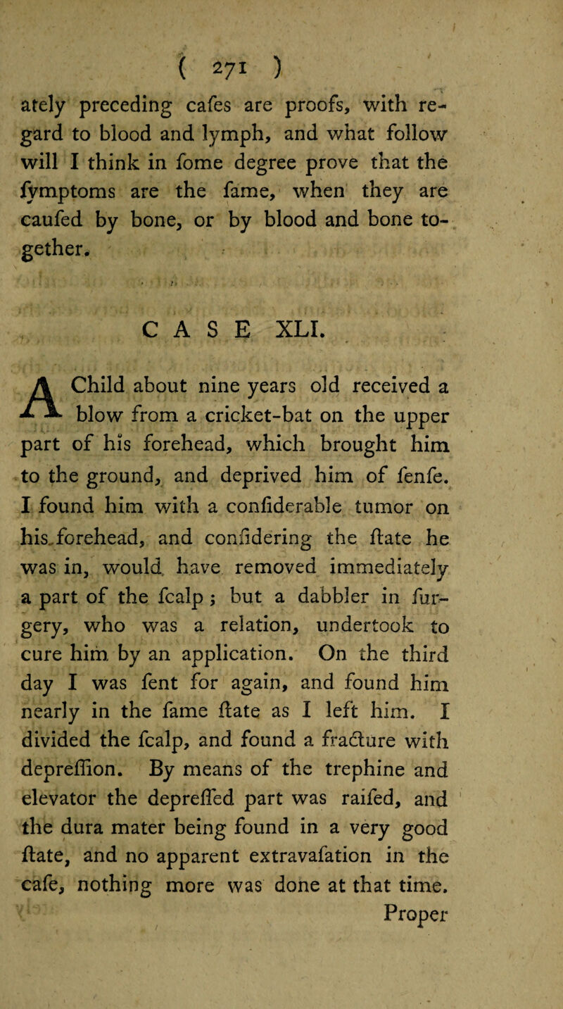 ately preceding cafes are proofs, with re¬ gard to blood and lymph, and what follow will I think in fome degree prove that the fymptoms are the fame, when they are caufed by bone, or by blood and bone to¬ gether. CASE XLI. A Child about nine years old received a blow from a cricket-bat on the upper part of his forehead, which brought him to the ground, and deprived him of fenfe. I found him with a confiderable tumor on his.forehead, and coniidering the ftate he was in, would have removed immediately a part of the fcalp; but a dabbler in fur- gery, who was a relation, undertook to cure him by an application. On the third day I was fent for again, and found him nearly in the fame ftate as I left him. I divided the fcalp, and found a fradlure with depreffion. By means of the trephine and elevator the deprefled part was raifed, and 1 the dura mater being found in a very good ftate, and no apparent extravafation in the cafe, nothing more was done at that time. Proper