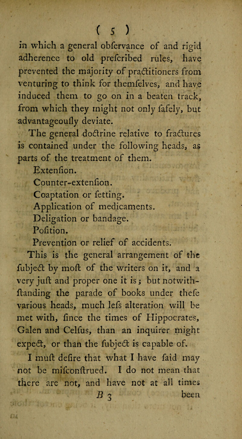 is) , ' in which a general obfervance of and rigid adherence to old prefcribed rules, have prevented the majority of practitioners from venturing to think for themfelves, and have induced them to go on in a beaten track, from which they might not only fafely, but advantageoufly deviate. The general doCtrine relative to fraCtures is contained under the following heads, as parts of the treatment of them. Extenfion. Counter-extenfion. Coaptation or fetting. Application of medicaments. Deligation or bandage. Pofition. Prevention or relief of accidents. This is the general arrangement of the fubjeCt by moft of the writers on it, and a very juft and proper one it is; but notwith-* Handing the parade of books under thefe various heads, much lefs alteration will be met with, fince the times of Hippocrates, Galen and Celfus, than an inquirer might expedt, or than the fubjedt is capable of, I muft defire that what I have faid may not be mifconftrued. I do not mean that there are not, and have not at all times B 3 been