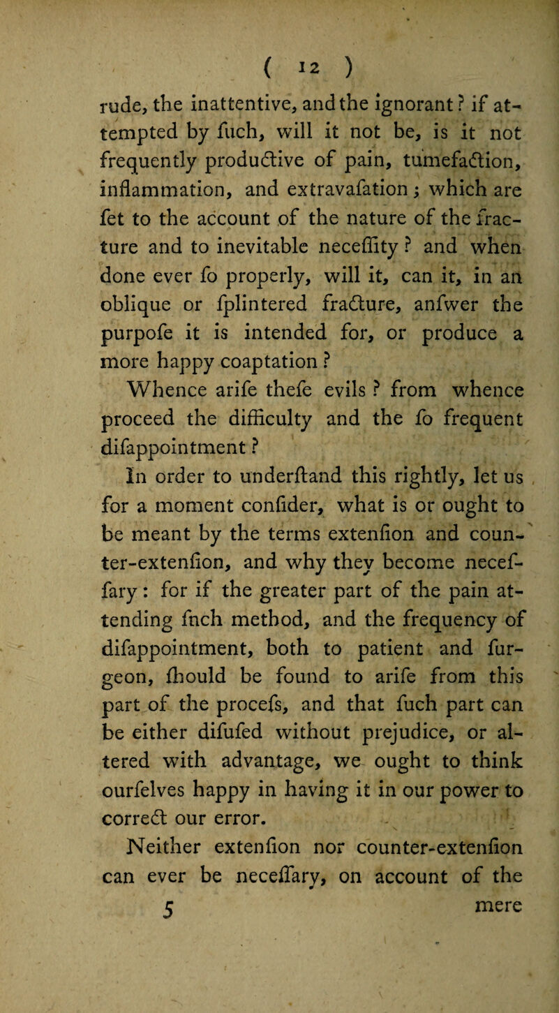 rude, the inattentive, and the ignorant ? if at¬ tempted by fuch, will it not be, is it not frequently productive of pain, tumefaction, inflammation, and extravafation ; which are fet to the account of the nature of the frac¬ ture and to inevitable neceflity ? and when done ever fo properly, will it, can it, in an oblique or fplintered fraCture, anfwer the purpofe it is intended for, or produce a more happy coaptation ? Whence arife thefe evils ? from whence proceed the difflculty and the fo frequent difappointment ? In order to underftand this rightly, let us for a moment confider, what is or ought to be meant by the terms extenfion and coun- ter-extenfion, and why they become necef- fary: for if the greater part of the pain at¬ tending fnch method, and the frequency of difappointment, both to patient and fur- geon, fhould be found to arife from this part of the procefs, and that fuch part can be either difufed without prejudice, or al¬ tered with advantage, we ought to think ourfelves happy in having it in our power to correCl our error. Neither extenfion nor counter-extenfion can ever be neceflary, on account of the 5 mere