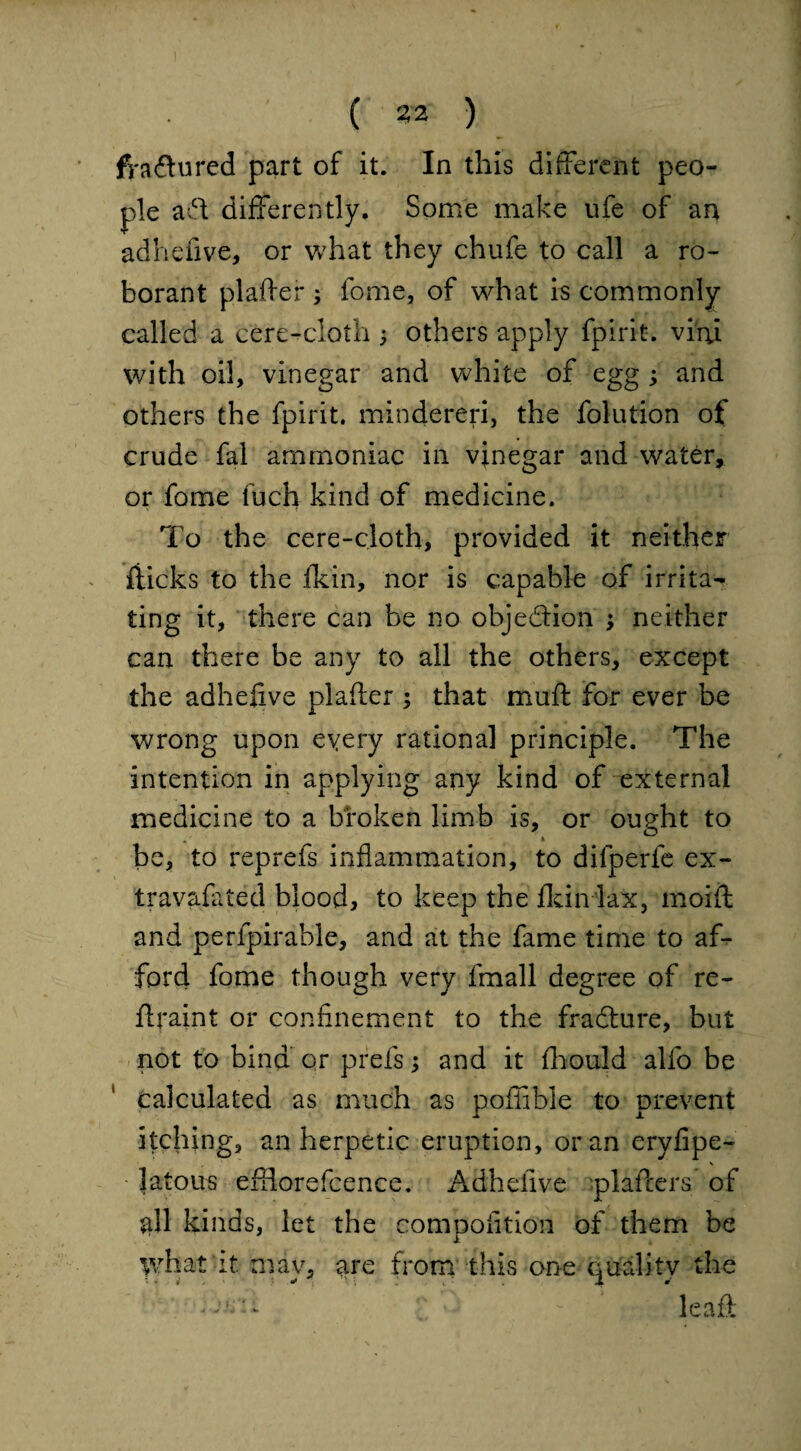 ( 212 ) fyadtured part of it. In this different peo¬ ple aft differently. Some make ufe of an ad he five, or what they chufe to call a ro- borant plafter ; fome, of what is commonly called a cere-cloth ; others apply fpirit. viru with oil, vinegar and white of egg ; and others the fpirit. mindereri, the folution of crude fal ammoniac in vinegar and water, or fome fuch kind of medicine. To the cere-cloth, provided it neither flicks to the fkin, nor is capable of irrita¬ ting it, there can be no objection ; neither can there be any to all the others, except the adhefive plafter ; that muft for ever be wrong upon every rational principle. The intention in applying any kind of external medicine to a broken limb is, or ought to * * be, to reprefs inflammation, to dilperfe ex- travafated blood, to keep the fkin lax, moift and perfpirable, and at the fame time to af¬ ford fome though very fmall degree of re- ftraint or confinement to the fradture, but not to bind or prefs; and it fhould alfo be calculated as much as poflible to prevent itching, an herpetic eruption, or an eryfipe- latous efflorefcence. Adhefive plafters of $11 kinds, let the competition of them be what it mav, are from this one quality the