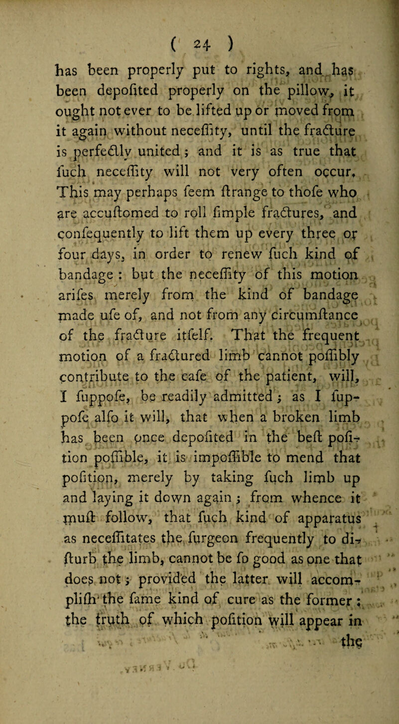 has been properly put to rights, and has been deported properly on the pillow, it ought not ever to be lifted up or moved from it again without neceffity, until the fradure is perfedly united ; and it is as true that fuch neceffity will not very often occur. This may perhaps feem flrange to thofe who are accuftomed to roll iimple fradures, and confequently to lift them up every three or four days, in order to renew fuch kind of bandage : but the neceffity of this motion * s arifes merely from the kind of bandage made ufe of, and not from any circumftance of the fradure itfelf. That the frequent motion of a fradured limb cannot poffibly contribute to the eafe of the patient, will, I fuppofe, be readily admitted ; as I fup- pofe alfo it will, that when a broken limb has been pnce depofited in the bed pofi-r tion poffible, it is impoffible to mend that pofitiop, 2nerely by taking fuch liqib up and laying it down again ; from whence it jnuft follow^, that fuch kind of apparatus as neceffitates the furgeon frequently to dir fturb the limb, cannot be fo good as one that doe£ not; provided the latter will accom- pliflrthe fame kind of cure as the former ; the truth of which pofition will appear in ' the