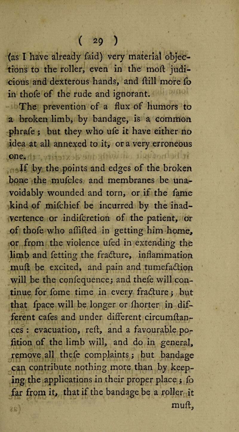 (as I have already faid) very material objec¬ tions to the roller, even in the moft judi¬ cious and dexterous hands, and ftill more fo in thofe of the rude and ignorant. The prevention of a flux of humors to a broken limb, by bandage, is a common phrafe ; but they who ufe it have either no idea at all annexed to it, ora very erroneous one. If by the points and edges of the broken bone the mufcles and membranes be una¬ voidably wounded and torn, or if the fame kind of mifchief be incurred by the inad¬ vertence or indifcretion of the patient, or of thofe who aflifted in getting him home, or from the violence ufed in extending the limb and fetting the fradture, inflammation mu(l be excited, and pain and tumefaction will be the confequence; and thefe will con¬ tinue for fome time in every fradture; but that fpace will be longer or jfhorter in dif¬ ferent cafes and under different circumftan- ces: evacuation, reft, and a favourable po¬ rtion of the limb will, and do in general, remove all thefe complaints; but bandage can contribute nothing more than by keep¬ ing the applications in their proper place * fo far from it, that if the bandage be a roller it muft,