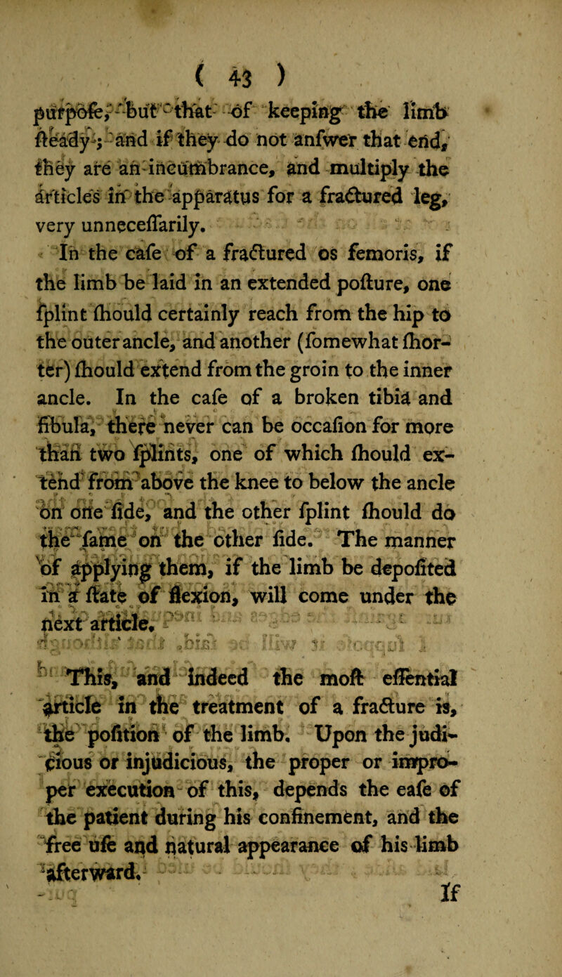 pufpofe> -but ' that of keepings the limb fteaSy-j-arid if they do not anfwer that end, they are ah incumbrance, and multiply the Articles in the apparatus for a fractured leg, very unneceflarily. In the cafe of a fractured os femoris, if the limb be laid in an extended pofture, one fplint fhould certainly reach from the hip to the outer ancle, and another (fomewhat fhor- ter) fhould extend from the groin to the inner ancle. In the cafe of a broken tibia and fibula, there never can be occalion for more than two fplints, one of which fhould ex¬ tend fronv above the knee to below the ancle f ’ * $ ■ ' :■ . •< bn one fide, and the other fplint fhould do the fame on the other fide. The manner of applying them, if the limb be depofited u '-y- 1 next Eftici trauofibltf 1 [c# t -1> . ‘it if • ,r\ ** ' ^ Lib <> - ^‘This, and indeed the moft effential article in the treatment of a frafture is, the pofition of the limb. Upon the judi¬ cious or injudicious, the proper or impro¬ per execution of this, depends the eafe of the patient during his confinement, and the free ufe and natural appearance of his limb afterward. - ^ If