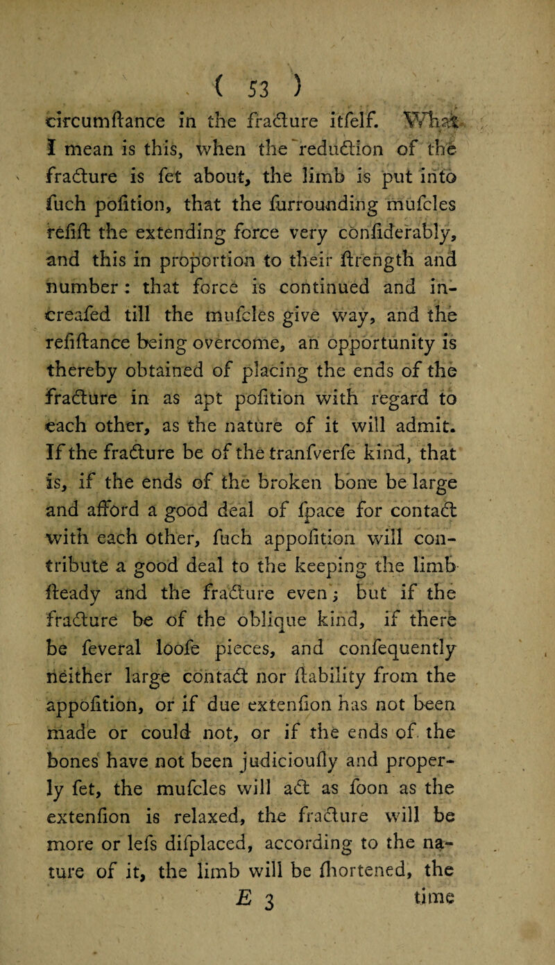 eircumfiance In the fradiure itfelf. What 5 * I mean is this, when the redudlion of the fradiure is fet about, the limb is put into fuch pofition, that the furrounding mufcles refill the extending force very confiderably, and this in proportion to their flrength and number : that force is continued and in- creafed till the mufcles give way, and the refiftance being overcome, an opportunity is thereby obtained of placing the ends of the fradiure in as apt pofition with regard to each other, as the nature of it will admit. If the fradiure be of the tranfverfe kind, that is, if the ends of the broken bone be large and afford a good deal of fpace for contadl with each other, fuch appofition will con¬ tribute a good deal to the keeping the limb fleady and the fradiure even; but if the fradiure be of the oblique kind, if there be feveral loofe pieces, and confequently neither large contadl nor (lability from the apportion, or if due extenfion has not been, made or could not, or if the ends of. the bones have not been judicioufly and proper¬ ly fet, the mufcles will adl as foon as the extenfion is relaxed, the fradiure will be more or lefs difplaced, according to the na¬ ture of it, the limb will be fliortened, the E 3 time