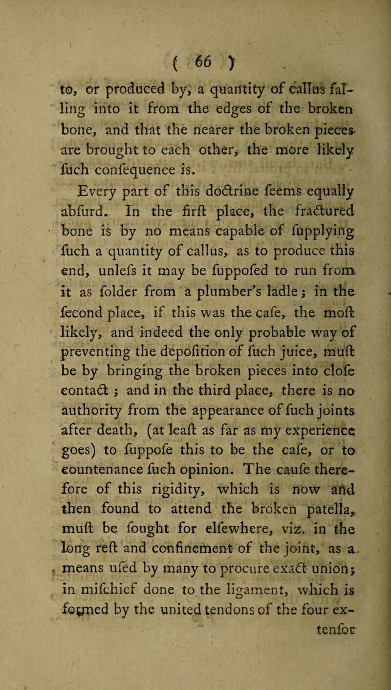 to, or produced by, a quantity of callus fal¬ ling into It from the edges of the broken bone, and that the nearer the broken pieces* are brought to each other, the more likely fuch confequence is. Every part of this dodtrine feems equally abfurd. In the firft place, the fractured bone is by no means capable of fupplying fuch a quantity of callus, as to produce this end, unlefs it may be fuppofed to run from it as folder from a plumber's ladle; in the fecond place, if this was the cafe, the moft likely, and indeed the only probable way of preventing the depofition of fuch juice, muft be by bringing the broken pieces into clofe eontadt ; and in the third place, there is no authority from the appearance of fuch joints after death, (at leaft as far as my experience goes) to fuppofe this to be the cafe, or to countenance fuch opinion. The caufe there¬ fore of this rigidity, which is now and then found to attend the broken patella,, muft be fought for elfewhere, viz. in the long reft and confinement of the joint, as a. means ufed by many to procure exadt union j in mifchief done to the ligament, which is formed by the united tendons of the four ex- tenfor