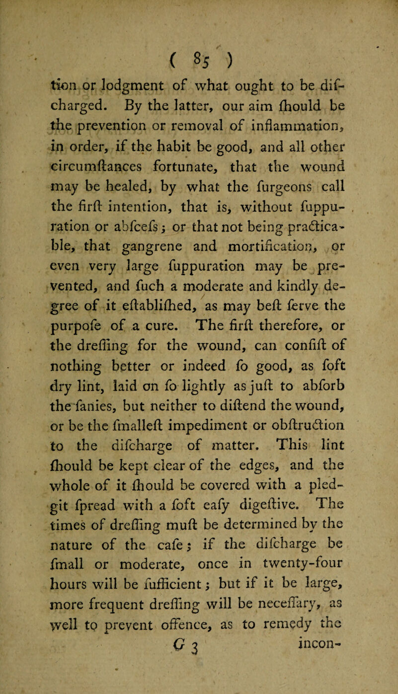 tion or lodgment of what ought to be dif- charged. By the latter, our aim flhould be the prevention or removal of inflammation, in order, if the habit be good, and all other circumftances fortunate, that the wound may be healed, by what the furgeons call the firfl: intention, that is, without fuppu- ration or ahfcefs; or that not being pradlica- ble, that gangrene and mortification, or even very large fuppuration may be pre¬ vented, and fuch a moderate and kindly de¬ gree of it eftablifhed, as may beft ferve the purpofe of a cure. The firfl: therefore, or the drefiing for the wound, can confift of nothing better or indeed fo good, as foft dry lint, laid on fo lightly as juft to abforb the fanies, but neither to diftend the wound, or be the fmalleft impediment or obftrudtion to the difcharge of matter. This lint fliould be kept clear of the edges, and the whole of it fhould be covered with a pied- git fpread with a foft eafy digeftive. The times of drefling muft be determined by the nature of the cafe $ if the difcharge be fmall or moderate, once in twenty-four hours will be fufficient; but if it be large, more frequent drefling will be neceflary, as well to prevent offence, as to remedy the Q 7 incon-