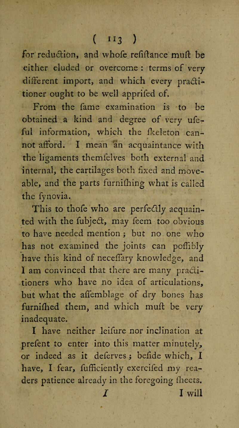 for reduction, and whofe refinance muft be either eluded or overcome : terms of very different import, and which every pra&f- tioner ought to be well apprifed of. From the fame examination is to be obtained a kind and degree of very ufe- ful information, which the fkeleton can¬ not afford. I mean an acquaintance with i the ligaments themfelves both external and internal, the cartilages both fixed and move- able, and the parts furnifhing what is called the fynovia. This to thofe who are perfectly acquain¬ ted with the fubjedt, may feem too obvious to have needed mention ; but no one who has not examined the joints can poffibly have this kind of neceffary knowledge, and I am convinced that there are many practi¬ tioners who have no idea of articulations, but what the affemblage of dry bones has furnifhed them, and which muft be very inadequate. I have neither leifure nor inclination at prefent to enter into this matter minutely, or indeed as it deferves; befide which, I have, I fear, fufficiently exercifed my rea¬ ders patience already in the foregoing (beets. I 1 I will