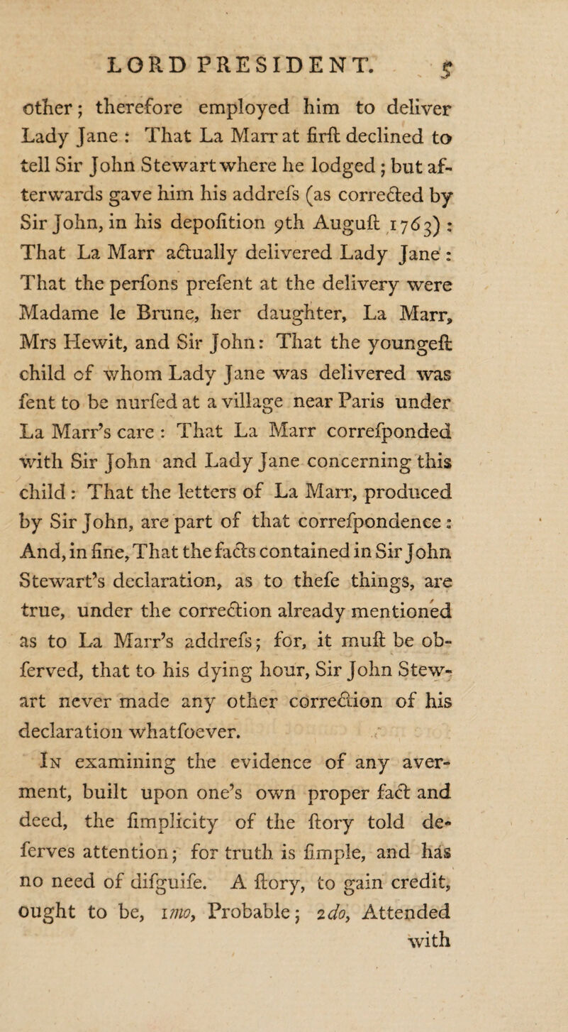 other; therefore employed him to deliver Lady Jane : That La Marrat firft declined to tell Sir John Stewart where he lodged ; but af¬ terwards gave him his addrefs (as corrected by Sir John, in his depofition 9th Auguft 1763) : That La Marr actually delivered Lady Jane : That the perfons prefent at the delivery were Madame le Brune, her daughter, La Marr, Mrs Hewit, and Sir John: That the youngefi child of whom Lady Jane was delivered was fent to be nurfed at a village near Paris under La Marr’s care : That La Marr correfponded with Sir John and Lady Jane concerning this child : That the letters of La Marr, produced by Sir John, are part of that correfpondence : And, in fine. That the facts contained in Sir John Stewart’s declaration, as to thefe things, are true, under the correction already mentioned as to La Marr’s addrefs; for, it mult be ob- ferved, that to his dying hour, Sir John Stew¬ art never made any other correction of his declaration whatfoever. In examining the evidence of any aver¬ ment, built upon one’s own proper faCt and deed, the fimplicity of the ftory told de¬ fer ves attention; for truth is fimple, and has no need of difguife. A ftory, to gain credit, ought to be, imoy Probable; 2do, Attended with