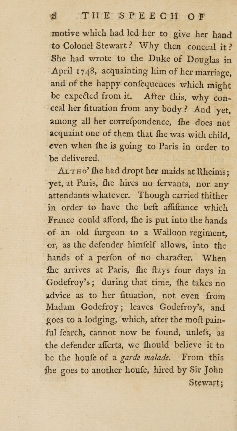 motive which had led her to give her hand to Colonel Stewart ? Why then conceal it ? She had wrote to the Duke of Douglas in April 1748, acquainting him of her marriage, and of the happy confequences which might be expefted from it After this, why con¬ ceal her fituation from any body ? And yet, among all her correfpondence, flie does not acquaint one of them that Ihe was with child, even when flie is going to Paris in order to be delivered. Altho’ flie had dropt her maids at Rheims; yet, at Paris, flie hires no fervants, nor any attendants whatever. Though carried thither in order to have the bell aflillance which France could afford, flie is put into the hands of an old furgeon to a Walloon regiment, or, as the defender himfelf allows, into the hands of a perfon of no character. When flie arrives at Paris, flie flays four days in Godefroy’s ; during that time, flie takes no advice as to her fituation, not even from Madam Godefroy; leaves Godefroy’s, and goes to a lodging, which, after the moil paim ful fearch, cannot now be found, unlefs, as the defender alferts, we fhould believe it to be the houfe of a garde malade. From this flie goes to another houfe, hired by Sir John Stewart;