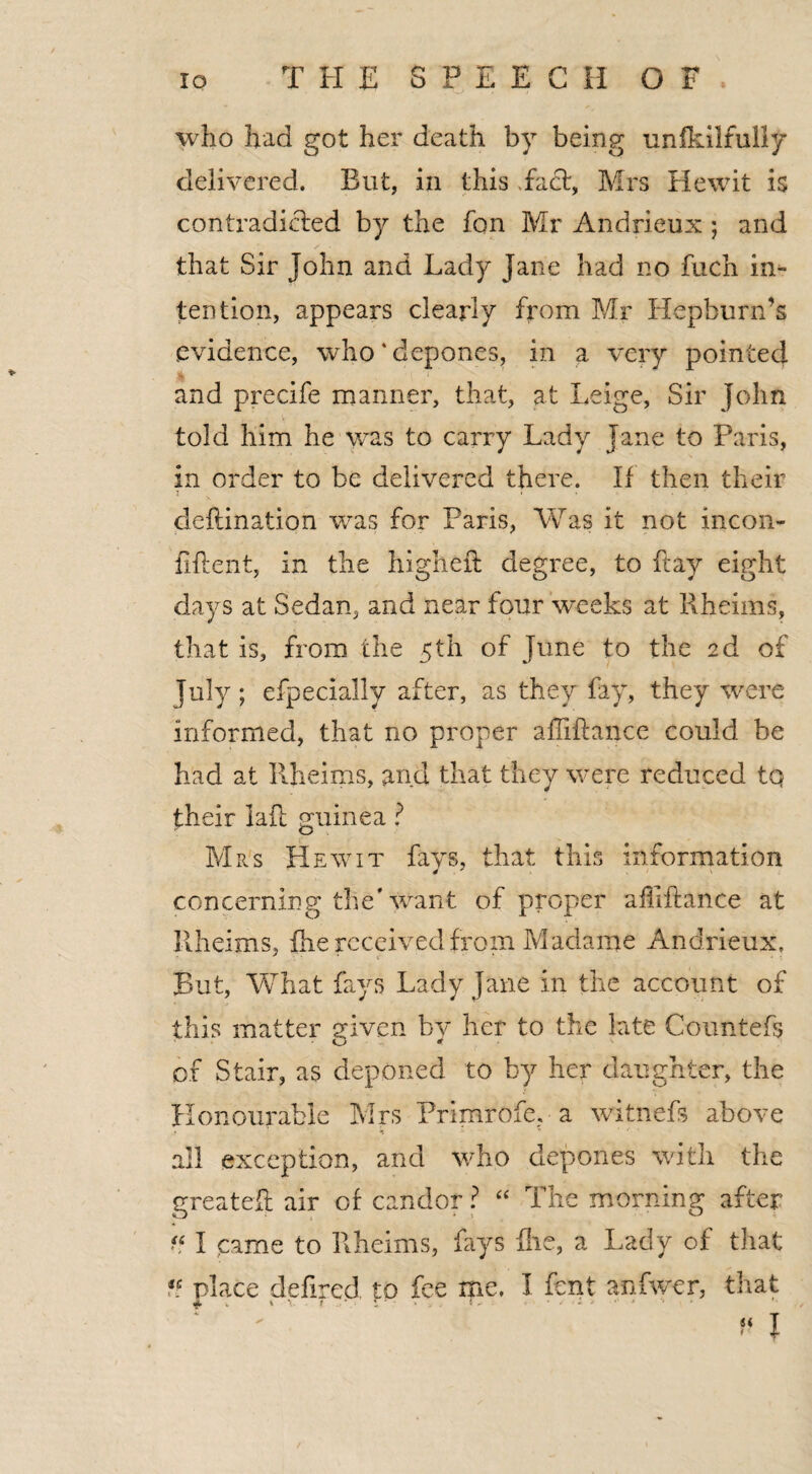 who had got her death by being unikilfully delivered. But, in this Fact, Mrs Hewit is contradicted by the fon Mr Andrieux ; and that Sir John and Lady Jane had no fuch in¬ tention, appears clearly from Mr Hepburn’s evidence, who‘depones, in a very pointed and precife manner, that, at Leige, Sir John told him he was to carry Lady jane to Paris, in order to be delivered there. If then their deflination was for Paris, Was it not incon- fiftent, In the higheft degree, to ftay eight days at Sedan, and near four weeks at Rheims, that is, from the 5th of June to the 2d of July; efpecially after, as they fay, they were Informed, that no proper afliftance could be had at Rheims, and that they were reduced tq their lad guinea ? Mrs Hewit fays, that this information concerning the 'want of proper afliftance at Rheims, the received from Madame Andrieux, But, What fays Lady Jane in the account of this matter given by her to the late Countefs of Stair, as deponed to by her daughter, the Honourable Mrs Primrofe. a witnefs above ♦ * all exception, and who depones with the greateft air of candor ? “ The morning after if I came to Rheims, fays flic, a Lady of that iC. place defined to fee me. I fent anfwer, that if I