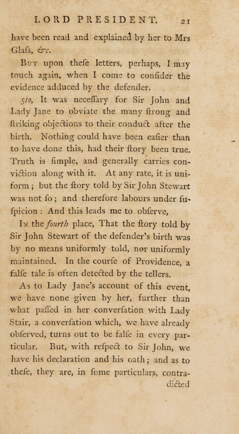 have been read and explained by her to Mrs Glafs, &c. But upon thefe letters, perhaps, I may touch again, when I come to confider the evidence adduced by the defender. 5/0, It was neceflary for Sir John and Lady Jane to obviate the many ftrong and linking objections to their conduct after the birth. Nothing could have been ealier than to have done this, had their ftory been true. * * Truth is ftmple, and generally carries con¬ viction along with it. At any rate, it is uni¬ form ; but the ftory told by Sir John Stewart was not fo; and therefore labours under fu- * 1* ' * • ■ \ fpicion : And this leads me to obferve. In the fourth place, That the ftory told by Sir John Stewart of the defender’s birth was by no means uniformly told, nor uniformly maintained. In the courfe of Providence, a falfe tale is often detected by the tellers. As to Lady Jane’s account of this event, we have none given by her, further than what palled in her converfation with Lady Stair, a converfation which, we have already obferved, turns out to be falfe in every par¬ ticular. But, with refpecl to Sir John, we have his declaration and his oath • and as to thefe, they are, in feme particulars, contra¬ dicted