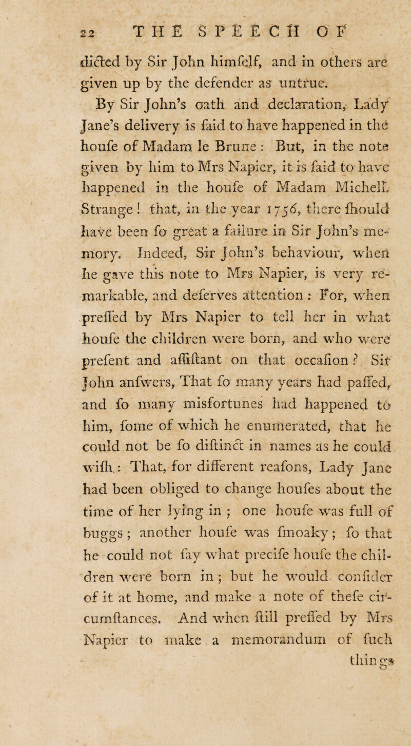 dicled by Sir John himfejf, and in others arc given up by the defender as untrue. By Sir John’s oath and declaration, Lady Jane’s delivery is faid to have happened in the houfe of Madam le Brune : But, in the note given by him to Mrs Napier, it is faid to have happened in the houfe of Madam MichelL Strange ! that, in the year 1756, there fhould have been fo great a failure in Sir John’s me¬ mory. Indeed, Sir John’s behaviour, when lie gave this note to Mrs Napier, is very re¬ markable, and defer ves attention : For, when preffed by Mrs Napier to tell her in what houfe the children were born, and who were prefect and ailiftant on that occalion ? Sir John anfwers, That fo many years had pa tied, and fo many misfortunes had happened to him, fome of which he enumerated, that he could not be fo diftinct in names as he could with.: That, for different reafons, Lady Jane had been obliged to change houfes about the time of her lying in ; one houfe was full of buggs ; another houfe was fmoaky; fo that he could not fay what precife houfe the chil¬ dren were born in ; but he would confider of it at home, and make a note of thefe cir- cumftances. And when ft ill preffed by Mrs Napier to make a memorandum of fuch things