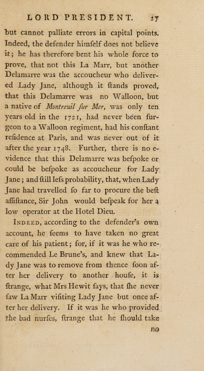 *7 but cannot palliate errors in capital points* Indeed, the defender himfelf does not believe it; he has therefore bent his whole force to prove, that not this La Marr, but another Delamarre was the accoucheur who deliver¬ ed Lady Jane, although it ftands proved, that this Delamarre was no Walloon, but a native of Montreml fur Mer, was only ten years old in the 1721, had never been fur- geon to a Walloon regiment, had his conftant refidence at Paris, and was never out of it after the year 1748. Further, there is no e- vidence that this Delamarre was befpoke or could be befpoke as accoucheur for Lady Jane ; and Hill lefs probability, that, when Lady Jane had travelled fo far to procure the bed: afliftance, Sir John would befpeak for her a low operator at the Hotel Dieu. Indeed, according to the defender’s own account, he feems to have taken no great care of his patient; for, if it was he who re¬ commended Le Brune’s, and knew that La¬ dy Jane was to remove from thence foon af¬ ter her delivery to another houfe, it is ftrange, what Mrs Hewit fays, that fhe never faw La Marr viliting Lady Jane but once af¬ ter her delivery. If it was he who provided fhe bad nurfes, ftrange that he fhould take no