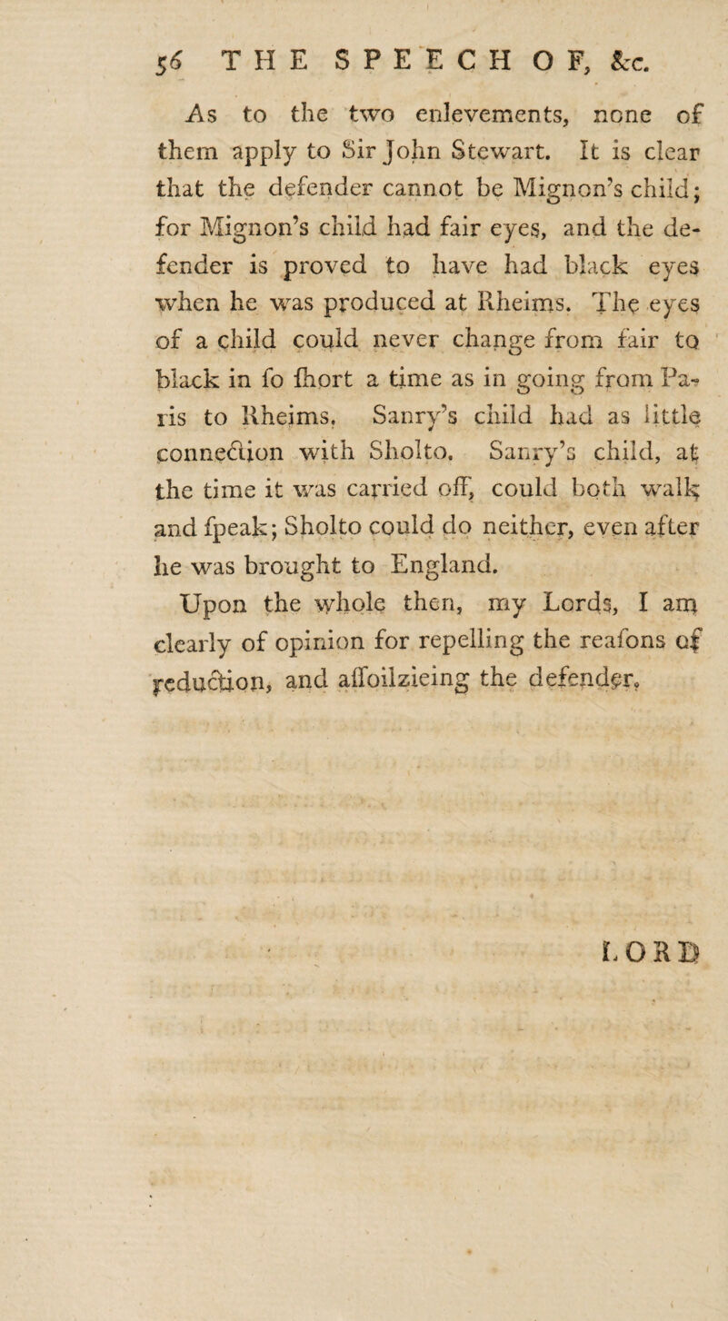 As to the two enlevements, none of them apply to Sir John Stewart. It is clear that the defender cannot be Mignon’s child; for Mignon’s child had fair eyes, and the de¬ fender is proved to have had black eyes when he was produced at Rheims. The eyes of a child could never change from fair to black in fo fhort a time as in going from Pa¬ ris to Rheims. Sanry’s child had as little connexion with Sholto. Sanry’s child, at the time it was carried off, could both walk; and fpeak; Sholto could do neither, even after he was brought to England. Upon the whole then, my Lords, I ana clearly of opinion for repelling the reafons of reduction, and affoiizieing the defender,