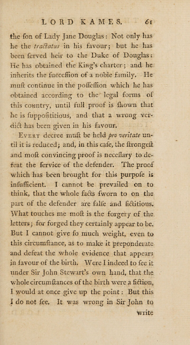 the fon of Lady jane Douglas : Not only has he the trad at us in his favour; but he has been ferved heir to the Duke of Douglas: He has obtained the King’s charter; and he inherits the fucceliion of a noble family* He muft continue in the pofTeffion which he has obtained according to the legal forms of this country, until full proof is fhown that he is fuppoiidtious, and that a wrong ver¬ dict has been given in his favour. Every decree muff be held pro veritate un¬ til it is reduced; and, in this cafe, the ilrongeil and moll convincing proof is neceflary to der feat the fervice of the defender. The proof which has been brought for this purpofe is infufficient. I cannot be prevailed on to think, that the whole facts fworn to on the part of the defender are falfe and fictitious. What touches me moll is the forgery of the i letters; for forged they certainly appear to be. But I cannot give fo much weight, even to this circumltance, as to make it preponderate and defeat the whole evidence that appears in favour of the birth. Were I indeed to fee it under Sir John Stewart’s own hand, that the whole circumllances of the birth were a ficiion, I would at once give up the point: But this I do not fee. It was wrong in Sir John to write