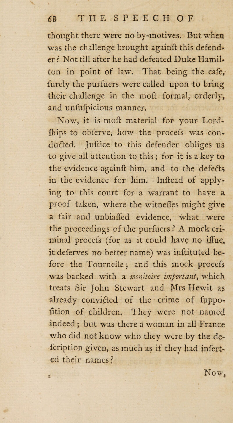 thought there were no by-motives. But when was the challenge brought againfl this defend¬ er ? Not till after he had defeated Duke Handle ton in point of law. That being the cafe, furely the purfuers were called upon to bring their challenge in the moil formal, orderly, and unfufpicious manner. Now, it is mod material for your Lord- fhips to obfervej how the procefs was con¬ ducted. Juflice to this defender obliges us to give all attention to this; for it is a key to the evidence againfl him, and to the defects in the evidence for him. Inftead of apply¬ ing to this court for a warrant to have a proof taken, where the witneffes might give a fair and unbiafl'ed evidence, what were the proceedings of the purfuers ? A mock cri¬ minal procefs (for as it could have no iffue, it deferves no better name) was inflituted be¬ fore the Tournelle; and this mock procefs was backed with a monitolre important, which treats Sir John Stewart and Mrs Hewit a$ already convicted of the crime of fuppo- fition of children. They were not named indeed ; but was there a woman in all France who did not know who they were by the de- icription given, as much as if they had infert- ed their names? ft Now,