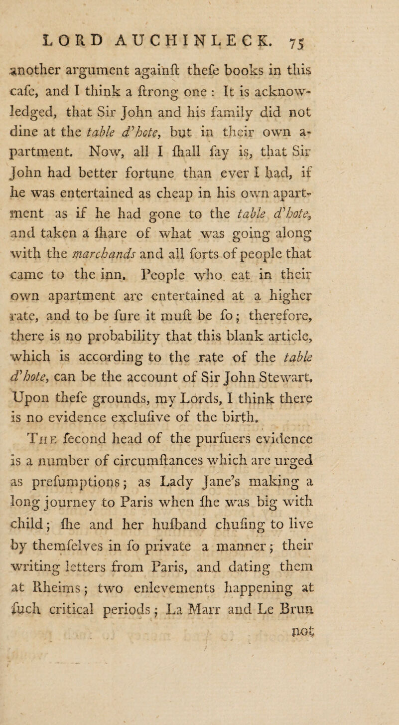 another argument againft thefe books in this cafe, and I think a ftrong one : It is acknow¬ ledged, that Sir John and his family did not dine at the table d'hote, but in their own a- partment, Now, all I fhall lay is, that Sir John had better fortune than ever I had, if he was entertained as cheap in his own apart¬ ment as if he had gone to the table d'hote and taken a fhare of what was going along with the marchands and all forts of people that came to the inn. People who eat in their own apartment are entertained at a higher rate, and to be fure it mull be fo; therefore, there is no probability that this blank article, which is according to the rate of the table d'hote, can be the account of Sir John Stewart, Upon thefe grounds, my Lbrds, I think there is no evidence exclufive of the birth, The fecond head of the purfuers evidence is a number of circumftances which are urged as prefumptions; as Lady Jane’s making a long journey to Paris when Ihe was big with child; fhe and her hufband chufmg to live by themfelves in fo private a manner; their writing letters from Paris, and dating them at Rheims; two enlevements happening at fuch critical periods; La Marr and Le Brim not