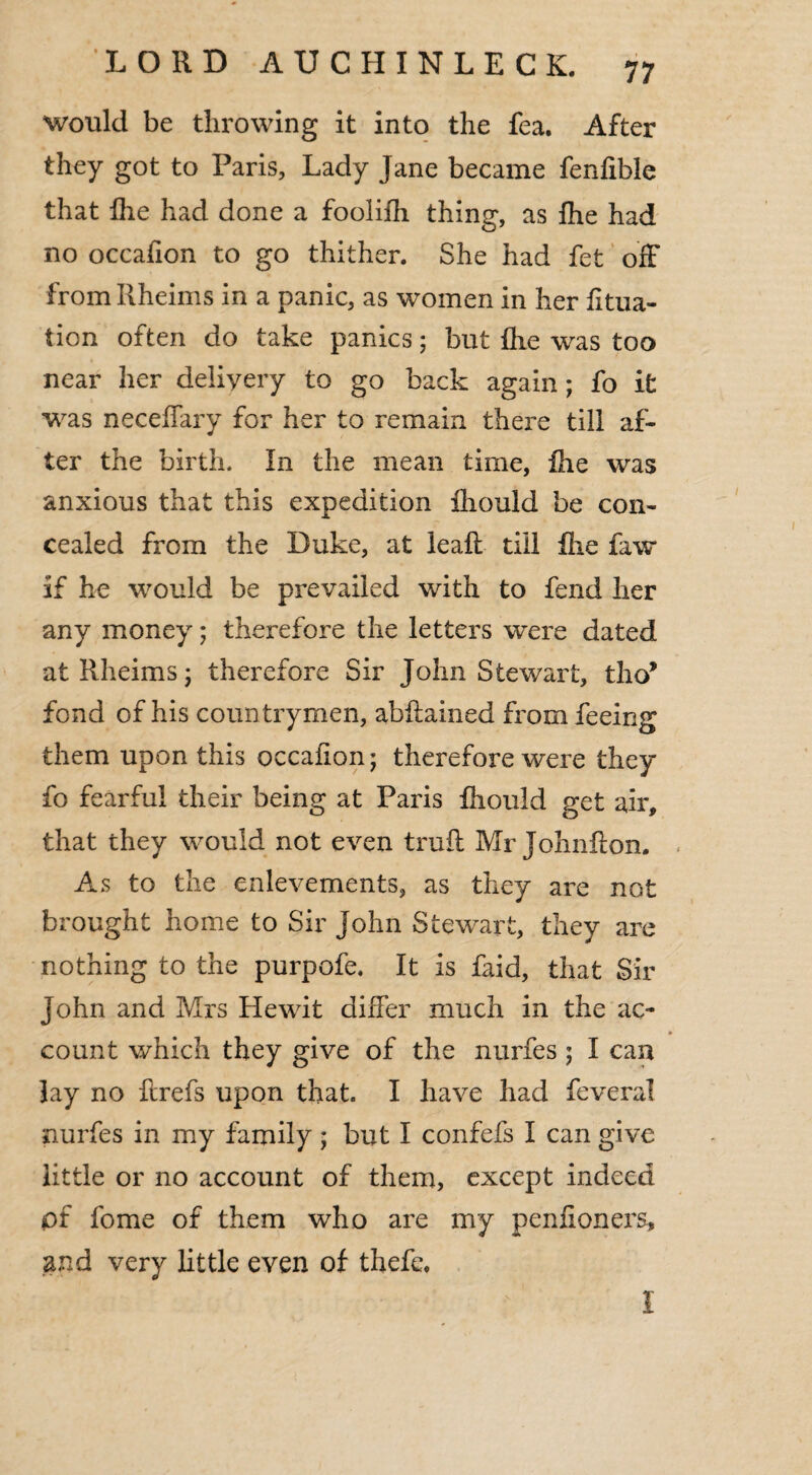 would be throwing it into the fea. After they got to Paris, Lady Jane became fenfible that fhe had done a foolifh thing, as fhe had no occahon to go thither. She had fet off fromRheims in a panic, as women in her fitua- tion often do take panics; but fhe was too near her deiiyery to go back again; fo it was neceffary for her to remain there till af¬ ter the birth. In the mean time, fhe was anxious that this expedition fhould be con¬ cealed from the Duke, at leaf! till fhe faw if he would be prevailed with to fend her any money; therefore the letters were dated atRheims; therefore Sir John Stewart, tho* fond of his countrymen, abflained from feeing them upon this occafion; therefore were they fo fearful their being at Paris fhould get air, that they would not even trull Mr Johnflon. As to the enlevements, as they are not brought home to Sir John Stewart, they are nothing to the purpofe. It is faid, that Sir John and Mrs Hewit differ much in the ac¬ count which they give of the nurfes ; I can lay no ftrefs upon that. I have had feveral nurfes in my family ; but I confefs I can give little or no account of them, except indeed pf fome of them who are my penfioners, and very little even of thefe. I