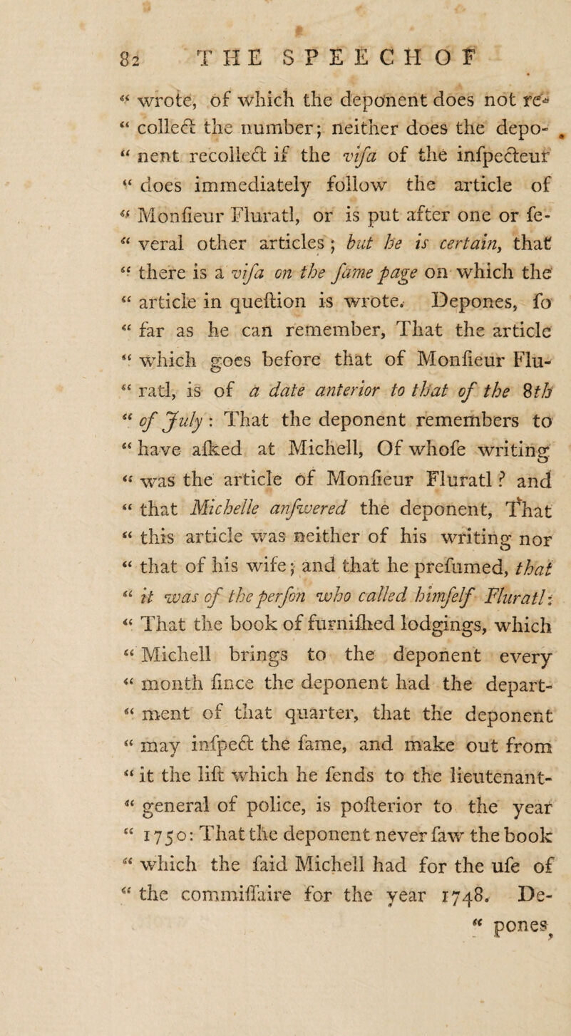 44 wrote, of which the deponent does not re* 44 colleft the number; neither does the depo- # 44 nent recollect if the vlfa of the infpecteur 44 does immediately follow the article of 44 Monfieur Fluratl, or is put after one or fe- 44 veral other articles ; but he is certain, that 44 there is a vifa on the fame page on which the 44 article in queftion is wrote. Depones, fo 44 far as he can remember, That the article 44 which goes before that of Monfieur Flu- 44 rati, is of a date anterior to that of the 8th “ of July : That the deponent remembers to 44 have afked at Michell, Of whofe writing was the article of Monfieur Fluratl ? and 44 that Michelle anfwered the deponent, That 44 this article was neither of his writing nor “ that of his wife; and that he prefumed, that 44 it was of the perfoh who called himfelf Fluratl: 44 That the book of furnifhed lodgings, which 44 Michell brings to the deponent every 44 month fmce the deponent had the depart- 44 ment of that quarter, that the deponent 44 may infpeff the fame, and make out from 44 it the lift which he fends to the lieutenant- 44 general of police, is pofterior to the year 44 1750: That the deponent never faw the book 44 which the faid Michell had for the ufe of “ the commiffaire for the year 1748. De- 44 ponest