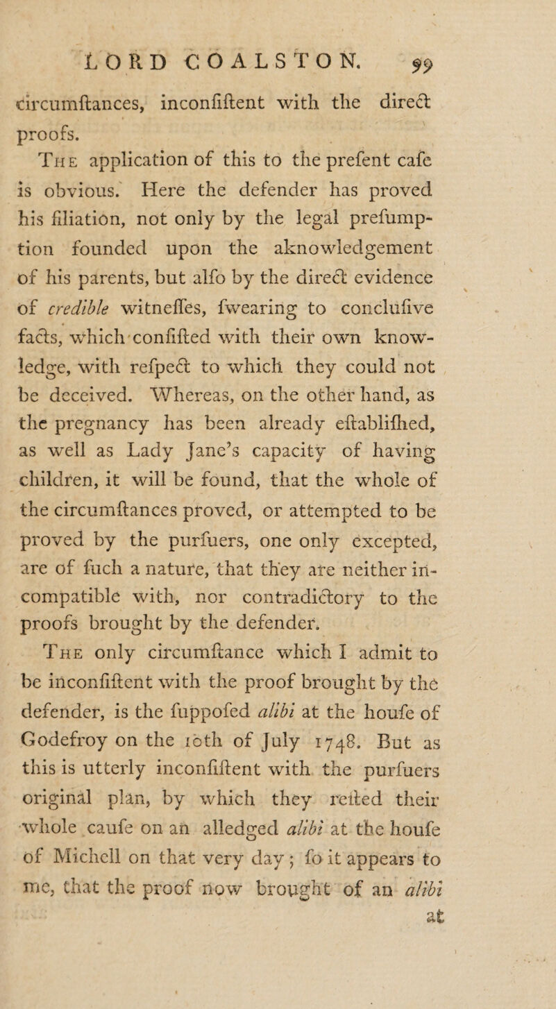 drcumftances, inconfiftent with the direct proofs. The application of this to the prefent cafe is obvious. Here the defender has proved his filiation, not only by the legal prefump- tion founded upon the aknowledgement \ of his parents, but alfo by the direct evidence of credible witnelfes, fwearing to conclufive facts, which coniilted with their own know¬ ledge, with refpeft to which they could not be deceived. Whereas, on the other hand, as the pregnancy has been already eftablifhed, as well as Lady Jane's capacity of having children, it will be found, that the whole of the circumftances proved, or attempted to be proved by the purfuers, one only excepted, are of fuch a nature, that they are neither in¬ compatible with, nor contradictory to the proofs brought by the defender. The only circumftance which I admit to be inconfiftent with the proof brought by the defender, is the fuppofed alibi at the houfe of Godefroy on the ibth of July 1748. But as this is utterly inconfiftent with the purfuers original plan, by which they relied their whole caufe on an alledged alibi at the houfe of Michcll on that very day ; fo it appears to me, that the proof now brought of an alibi at