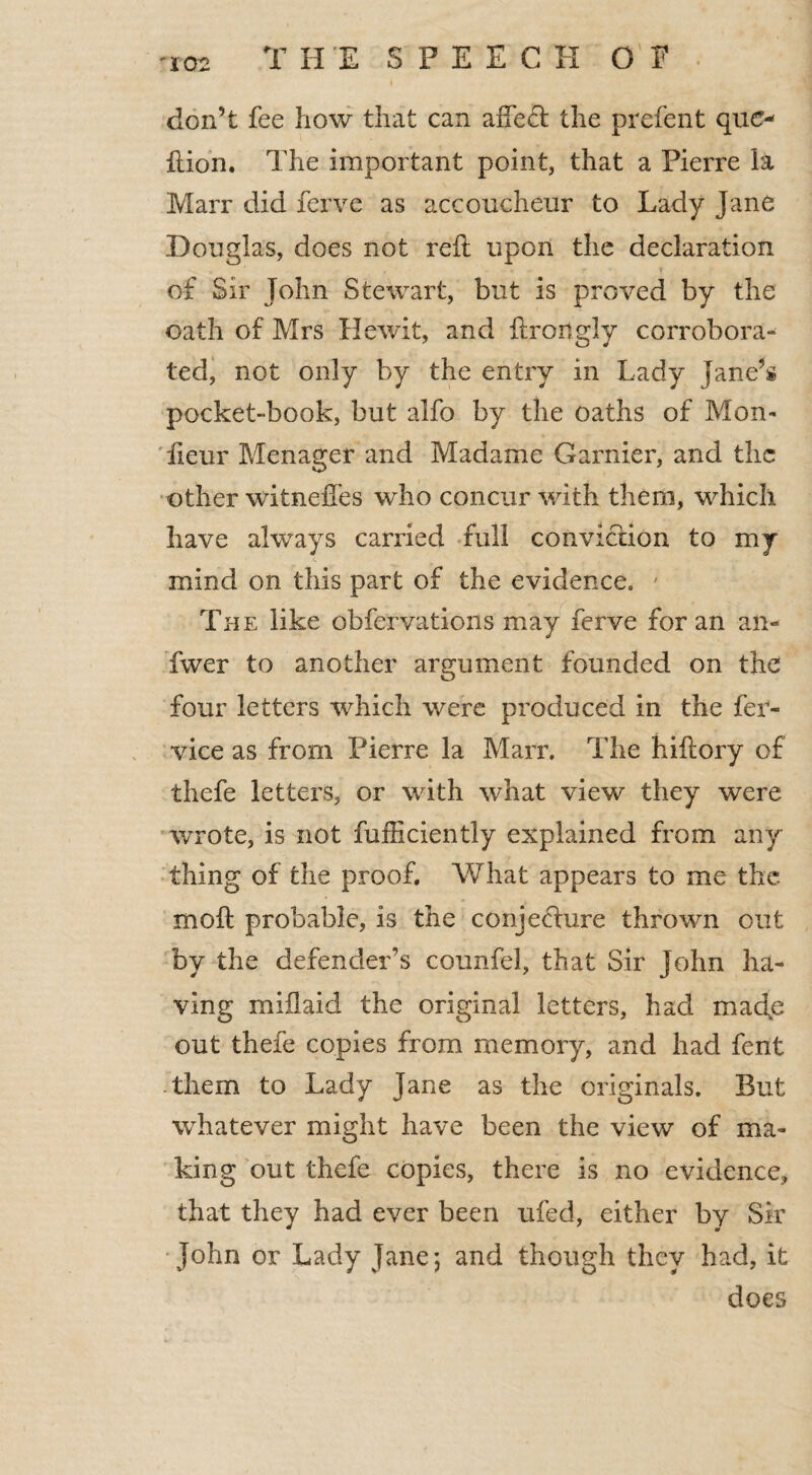 don’t fee how that can affe<ft the prefent quo ftion. The important point, that a Pierre la Marr did ferve as accoucheur to Lady Jane Douglas, does not reft upon the declaration of Sir John Stewart, but is proved by the oath of Mrs Hewit, and ftrortgly corrobora¬ ted, not only by the entry in Lady Jane’s pocket-book, but alfo by the oaths of Mon- fieur Menager and Madame Gamier, and the other witneffes who concur with them, which have always carried full conviction to my mind on this part of the evidence. ' The like obfervations may ferve for an an- fwer to another argument founded on the four letters which were produced in the fer- vice as from Pierre la Marr. The hiftory of thefe letters, or with what view they were wrote, is not fufficiently explained from any thing of the proof. What appears to me the moft probable, is the conjecture thrown out by the defender's counfel, that Sir John ha¬ ving miftaid the original letters, had macfe out thefe copies from memory, and had fent -them to Lady Jane as the originals. But whatever might have been the view of ma¬ king out thefe copies, there is no evidence, that they had ever been ufed, either by Sir John or Lady Jane; and though they had, it does