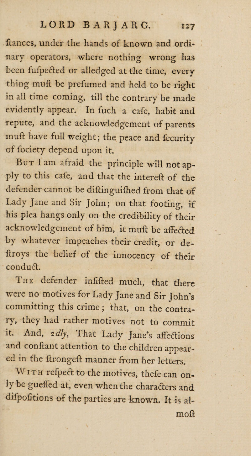 Ranees, under the hands of known and ordi* nary operators, where nothing wrong has been fufpected or alledged at the time, every thing muR be prefumed and held to be right in all time coming, till the contrary be made evidently appear. In fuch a cafe, habit and repute, and the acknowledgement of parents muR have full weight; the peace and fecurity of fociety depend upon it. But 1 am afraid the principle will notap- ply to this cafe, and that the intereR of the defender cannot be diRinguifhed from that of Lady Jane and Sir John; on that footing, if his plea hangs only on the credibility of their acknowledgement of him, it muft be affefted by whatever impeaches their credit, or de- flroys the belief of the innocency of their conduct. The defender infiRed much, that there were no motives for Lady Jane and Sir John’s committing this crime; that, on the contra¬ ry, they had rather motives not to commit it. And, idly, That Lady Jane’s affections and conRant attention to the children appear¬ ed in the RrongeR manner from her letters. With refpect to the motives, thefe can on- 1} gueffed at, even when the characters and difpofitions of the parties are known. It is al- moR