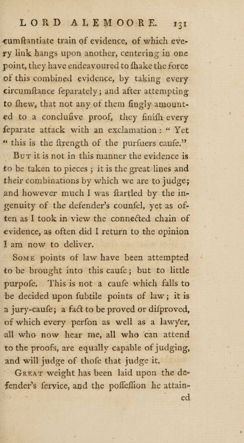 LORD ALEMOORE. r3i cumftantiate train of evidence, of which eve^ ry link hangs upon another, centering in one point, they have endeavoured to {hake the force of this combined evidence, by taking every circumftance feparately; and after attempting to fhew, that not any of them fingly amount¬ ed to a conclufive proof, they finifh every feparate attack with an exclamation : “ Yet “ this is the ftrength of the purfuers caufe.” But it is not in this manner the evidence is to be taken to pieces ; it is the great lines and their combinations by which we ai'e to judge; and however much I was {tartled by the in¬ genuity of the defender’s counfel, yet as of¬ ten as I took in view the connected chain of evidence, as often did I return to the opinion l am now to deliver. Some points of law have been attempted to be brought into this caufe; but to little purpofe. This is not a caufe which falls to be decided upon fubtile points of law; it is a jury-caufe; a fact to be proved or difproved, of which every perfon as well as a law/er, all who now hear me, all who can attend to the proofs, are equally capable of judging, and will judge of thofe that judge it. Great weight has been laid upon the de¬ fender’s feryice, and the poffeffion he attain¬ ed