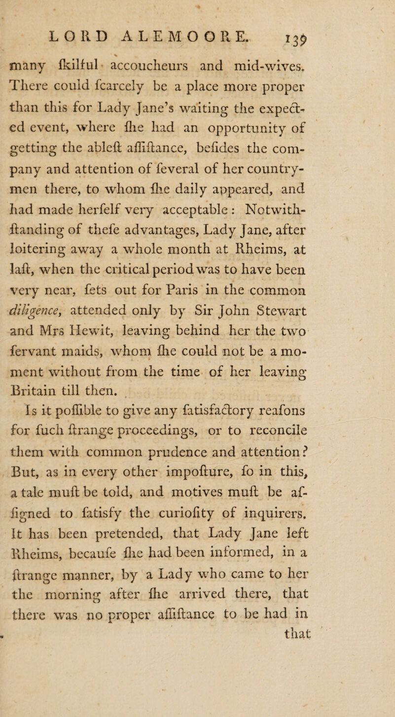 many fkilful accoucheurs and mid-wives. There could fcarcely be a place more proper than this for Lady Jane’s waiting the expect¬ ed event, where hie had an opportunity of getting the ableft affiftance, befides the com¬ pany and attention of feveral of her country¬ men there, to whom fhe daily appeared, and had made herfelf very acceptable : Notwith- ftanding of thefe advantages, Lady Jane, after loitering away a whole month at Rheims, at laft, when the critical period was to have been very near, fets out for Paris in the common diligence, attended only by Sir John Stewart and Mrs Llewit, leaving behind her the two fervant maids, whom fhe could not be a mo¬ ment without from the time of her leaving Britain till then. Is it poflible to give any fatisfactory reafons for fuch ftrange proceedings, or to reconcile them with common prudence and attention ? But, as in every other impofiure, fo in this, a tale mull be told, and motives mull be af- figned to fatisfy the curiohty of inquirers. It has been pretended, that Lady Jane left Rheims, becaufe fhe had been informed, in a ftrange manner, by a Lady who came to her the morning after fhe arrived there, that there was no proper affiftance to be had in that