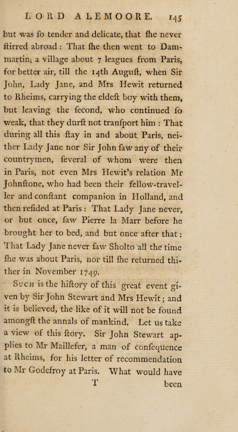 but was fo tender and delicate, that {he never Rirred abroad : That {he then went to Dam- martin* a village about 7 leagues from Paris, for better air, till the 14th Augnft, when Sir John, Lady Jane, and Mrs Hewit returned to Rheims, carrying the eldeft boy with them, but leaving the fecond, who continued fo weak, that they durlt not tranfport him : That during all this Ray in and about Paris, nei¬ ther Lady Jane nor Sir John faw any of their countrymen, feveral of whom were then in Paris, not even Mrs Hewit’s relation Mr Johnftone, who had been their fellow-travel¬ ler and conftant companion in Holland, and thenrefided at Paris : That Lady Jane never, or but once, faw Pierre la Marr before he brought her to bed, and but once after that; That Lady Jane never faw Sholto all the time fhe was about Paris, nor till {he returned thi¬ ther in November 1749. Such is the hiRory of this great event gi¬ ven by Sir John Stewart and Mrs Hewit; and it is believed, the like of it will not be found amongft the annals of mankind. Let us take a view of this Rory. Sir John Stewart ap¬ plies to Mr Maillefer, a man of confeqiience at Rheims, for his letter of recommendation to Mr Godefroy at Paris. What would have T been