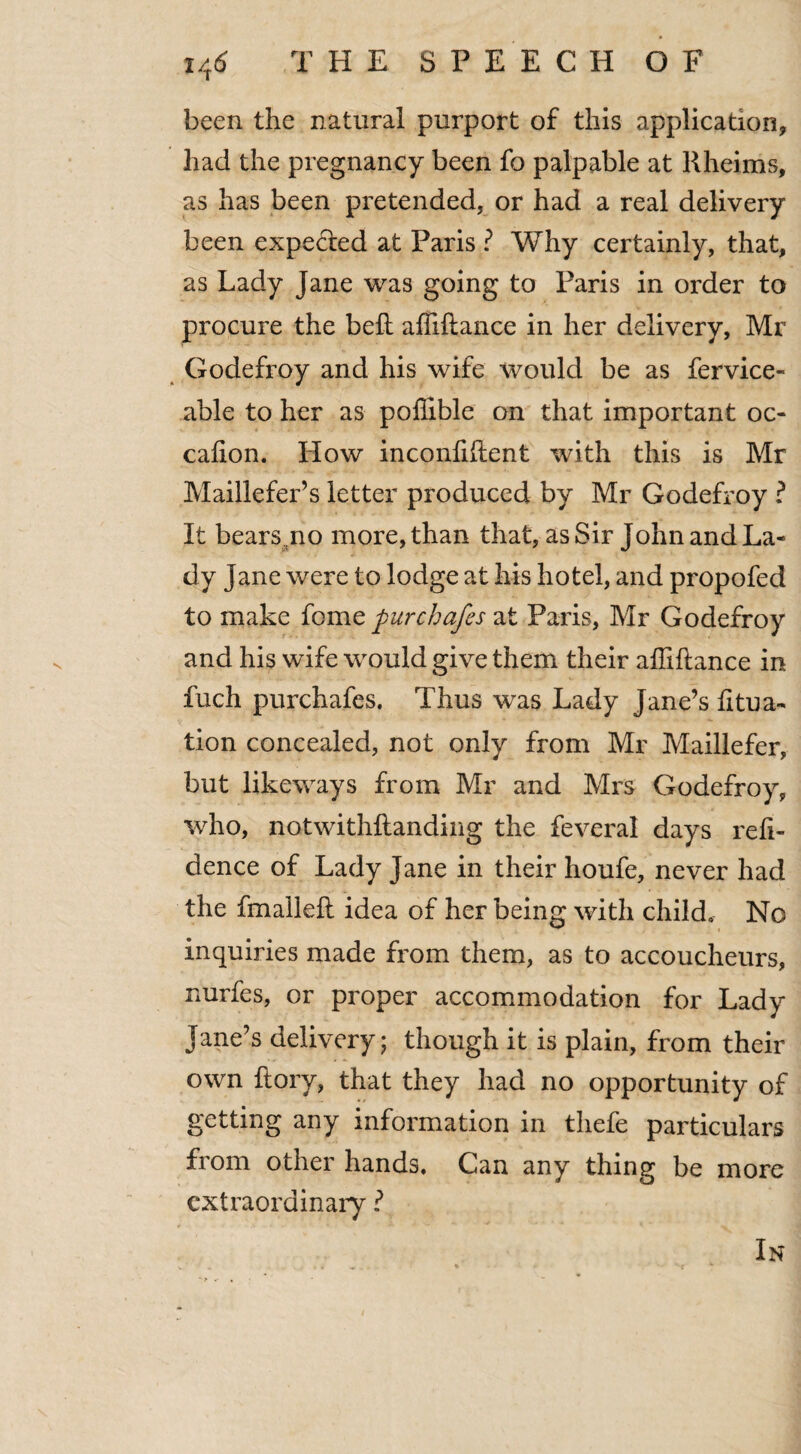 been the natural purport of this application, had the pregnancy been fo palpable at llheims, as has been pretended, or had a real delivery been expected at Paris ? Why certainly, that, as Lady Jane was going to Paris in order to procure the belt affiliance in her delivery, Mr Godefroy and his wife would be as fervice- able to her as poffible on that important oc- cafion. How inconfiftent with this is Mr Maillefer’s letter produced by Mr Godefroy ? It bears no more, than that, as Sir John and La¬ dy Jane were to lodge at his hotel, and propofed to make feme fur chafes at Paris, Mr Godefroy and his wife would give them their affiftance in fuch purchafes. Thus was Lady Jane’s fitua- tion concealed, not only from Mr Maillefer, but likeways from Mr and Mrs Godefroy, who, notwithftanding the feveral days reii- dence of Lady Jane in their houfe, never had the fmaileil idea of her being with child. No inquiries made from them, as to accoucheurs, nurfes, or proper accommodation for Lady Jane’s delivery; though it is plain, from their own ftory, that they had no opportunity of getting any information in thefe particulars from other hands. Can any thing be more extraordinary ?