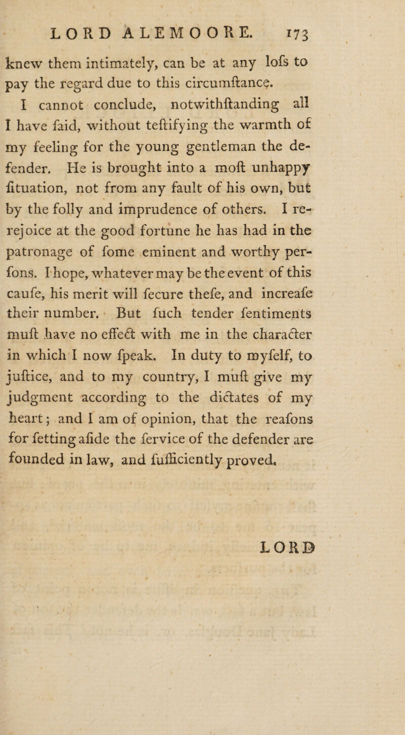 knew them intimately, can be at any lofs to pay the regard due to this circumftanc^. I cannot conclude, notwithstanding all I have faid, without teftifying the warmth of my feeling for the young gentleman the de¬ fender. He is brought into a moll unhappy fituation, not from any fault of his own, but by the folly and imprudence of others. I re¬ rejoice at the good fortune he has had in the patronage of fome eminent and worthy per- fons. I hope, whatever may be the event of this caufe, his merit will fecure thefe, and increafe their number. Rut fuch tender fentiments mull have no effect with me in the charafter in which I now fpeak. In duty to myfelf, to jullice, and to my country, I mull give my judgment according to the didates of my heart; and I am of opinion, that the reafons for Setting alide the Service of the defender are founded in law, and Sufficiently proved. LORD