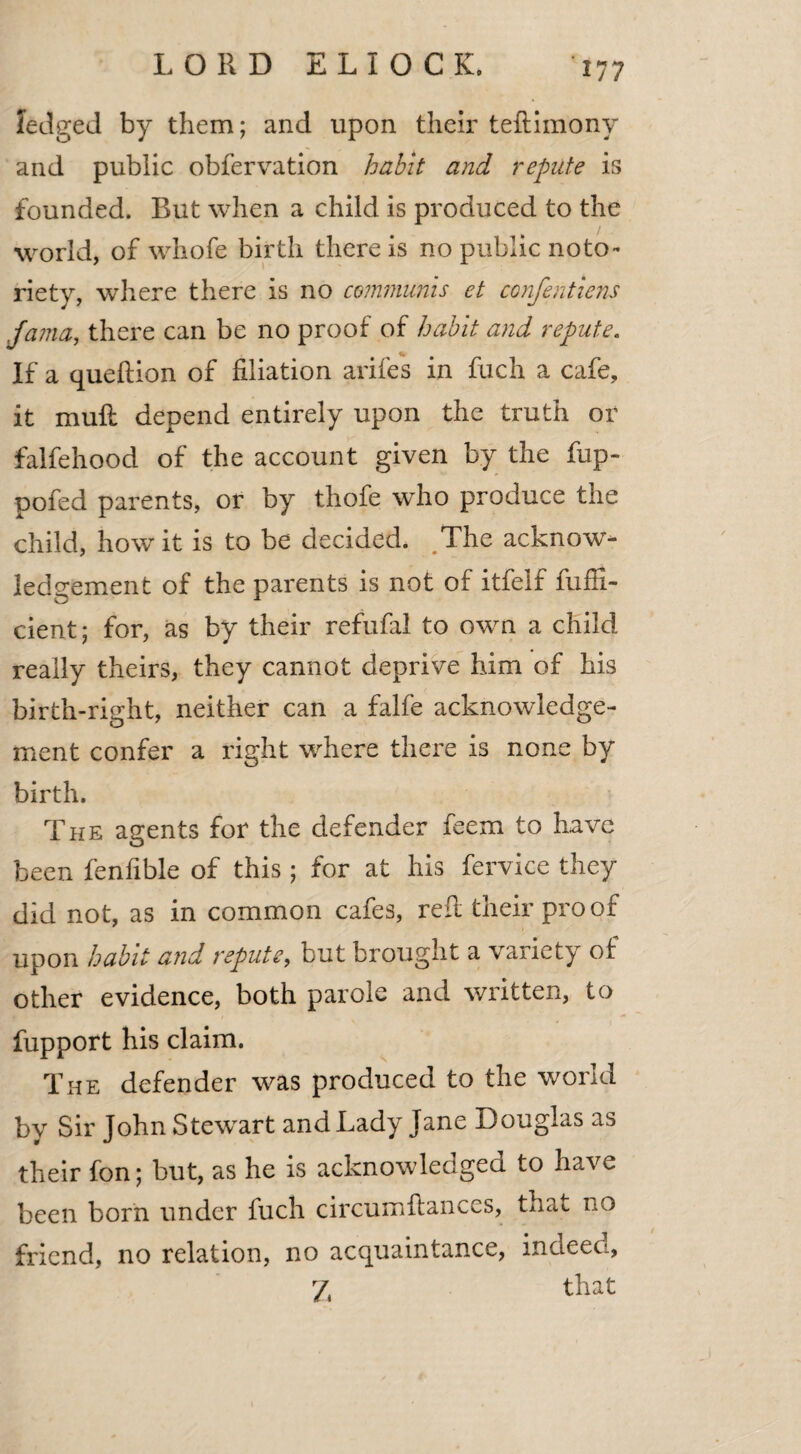 ledged by them; and upon their teftimony and public obfervation habit and repute is founded. Rut when a child is produced to the world, of whofe birth there is no public noto¬ riety, where there is no communis et confentiens Jama, there can be no proof of habit and repute. If a queftion of filiation arifes in fuch a cafe, it muft depend entirely upon the truth or falfehood of the account given by the fup- pofed parents, or by thofe who produce the child, how it is to be decided. The acknow¬ ledgement of the parents is not of itfelf fuffi- cient; for, as by their refufal to own a child really theirs, they cannot deprive him of his birth-right, neither can a falfe acknowledge¬ ment confer a right where there is none by birth. The agents for the defender feem to have been fenfible of this; for at his fervice they did not, as in common cafes, reft their proof upon habit and repute, but brought a variety of other evidence, both parole and written, to fupport his claim. The defender was produced to the world by Sir John Stewart and Lady Jane Douglas as their fon; but, as he is acknowledged to have been born under fuch circumftances, that no friend, no relation, no acquaintance, indeed, 7, that