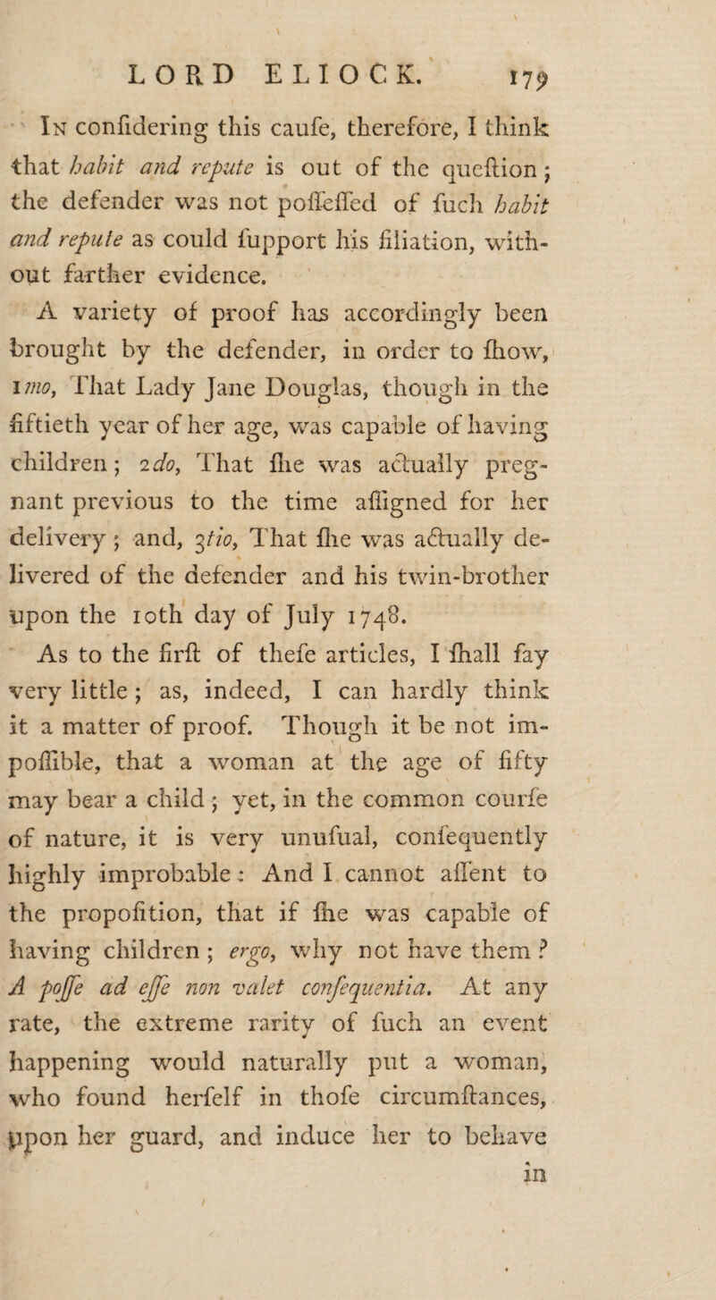 17? \ In confidering this caufe, therefore, I think that habit and repute is out of the queftion; the defender was not poffeffed of fuch habit and repute as could fupport his filiation, with¬ out farther evidence. A variety of proof has accordingly been brought by the defender, in order to fhow, i mo, That Lady Jane Douglas, though in the fiftieth year of her age, was capable of having children; 2do, That (lie was actually preg¬ nant previous to the time afiigned for her delivery ; and, 3tio, That file was actually de¬ livered of the defender and his twin-brother upon the 10th day of July 1748. As to the firft of thefe articles, I fhall fay very little ; as, indeed, I can hardly think it a matter of proof. Though it be not im- poflible, that a woman at the age of fifty may bear a child * yet, in the common courfe of nature, it is very unufual, confequently highly improbable : And I cannot affent to the proportion, that if fhe was capable of having children ; ergo, why not have them ? A poffe ad ejje non valet confequentia. At any rate, the extreme rarity of fuch an event happening would naturally put a woman, who found herfelf in thofe circumftances, ppon her guard, and induce her to behave in /