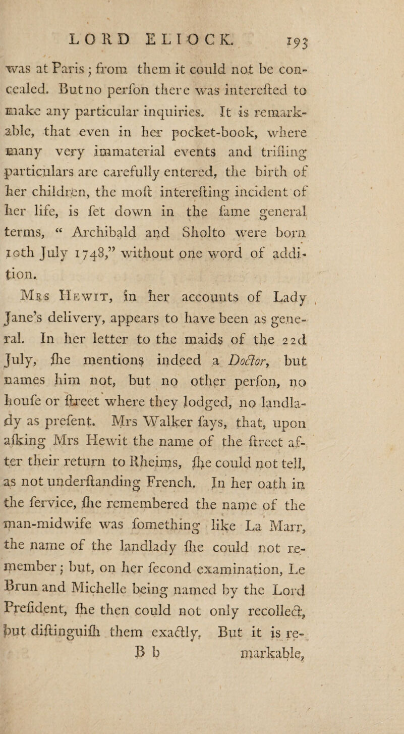 *93 was at Paris; from them it could not be con¬ cealed. Rut no perfon there was interefted to make any particular inquiries. It is remark¬ able, that even in her pocket-book, where many very immaterial events and trifling particulars are carefully entered, the birth of her children, the mod interefting incident of her life, is fet down in the fame general terms, “ Archibald and Sholto were born loth July 1748,” without one word of addi¬ tion. Mrs He wit, in her accounts of Lady Jane’s delivery, appears to have been as gene¬ ral. In her letter to the maids of the 22d July, fhe mentions indeed a DoSior, but names him not, but no other perfon, no houfe or ftreet where they lodged, no landla¬ dy as prefent. Mrs Walker fays, that, upon aiking Mrs Hewit the name of the ftreet af¬ ter their return to Rheims, fire could not tell, as not underftanding French. Jn her oath in the fervice, fhe remembered the name of the man-midwife was fomethmg like La Marr, the name of the landlady fhe could not re¬ member ; but, on her fecond examination, Le l>run and Michelle being named by the Lord Prefident, fhe then could not only recollect, ?)ut diftinguifh them exaflly. Rut it is re- B b markable.