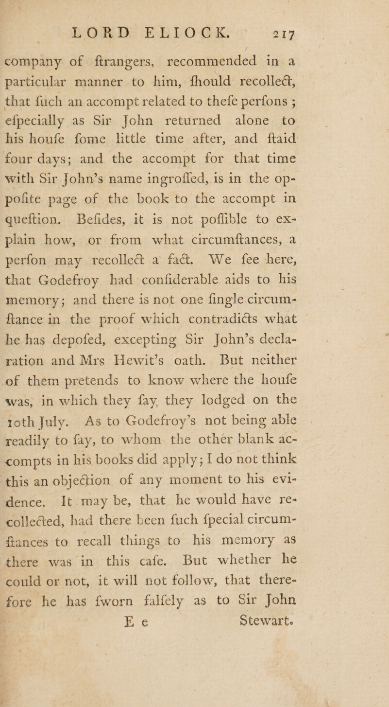 % company of ftrangers, recommended in a particular manner to him, fhould recoiled, that filch an accompt related to thefe perfons ; efpecially as Sir John returned alone to his houfe fome little time after, and Itaid four days; and. the accompt for that time with Sir John’s name ingrolfed, is in the op- poiite page of the book to the accompt in queftion. Beiides, it is not poffible to ex¬ plain how, or from what circumftances, a perfon may recollect: a fact. We fee here, that Godefroy had confiderable aids to his memory; and there is not one fmgle circum- flance in the proof which contradicts what he has depofed, excepting Sir John’s decla¬ ration and Mrs He wit’s oath. But neither of them pretends to know where the houfe was, in which they fay they lodged on the 10th July. As to Godefroy's not being able readily to fay, to whom the other blank ac- compts in his books did apply; I do not think this an objection of any moment to his evi¬ dence. It may be, that he would have re¬ collected, had there been fuch fpecial circum- fiances to recall things to his memory as there was in this cafe. But whether he could or not, it will not follow, that there¬ fore he has fworn falfely as to Sir John E e Stewrarto