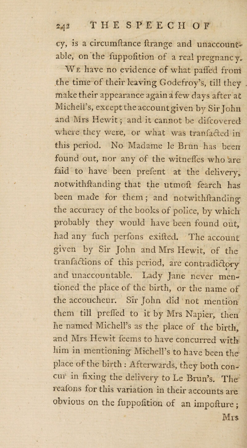 24- cy, is a circumftance flrange and unaccounO able, on the fuppofition of a real pregnancy. We have no evidence of what paffed from ,the time of their leaving Godefroy’s, till they make their appearance again a few days after at MichelPs, except the account given by Sir John and Mrs Hewit; and it cannot be difcovered where they were, or what was tranfadea in this period. No Madame le Brun has been found out, nor any of the witneifes who are faid to have been prefent at the delivery, notwithstanding that the utmolt fearch has been made for them; and notwithhanding the accuracy of the books of police, by which probably they would have been found out, had any fuch perfons exifted. The account given by Sir John and Mrs Hewit, of the tranfadions of this period, are contradidory and unaccountable. Lady Jane never men¬ tioned the place of the birth, or the name of the accoucheur. Sir John did not mention them till preffed to it by Mrs Napier, then he named MichelPs as the place of the birth, and Mrs Hewit feems to have concurred with him in mentioning MichelTs to have been the place of the birth : Afterwards, they both con¬ cur in fixing the delivery to Le Brun’s. The lealons for this variation in their accounts are obvious on the fuppofition of an impofture ; Mrs