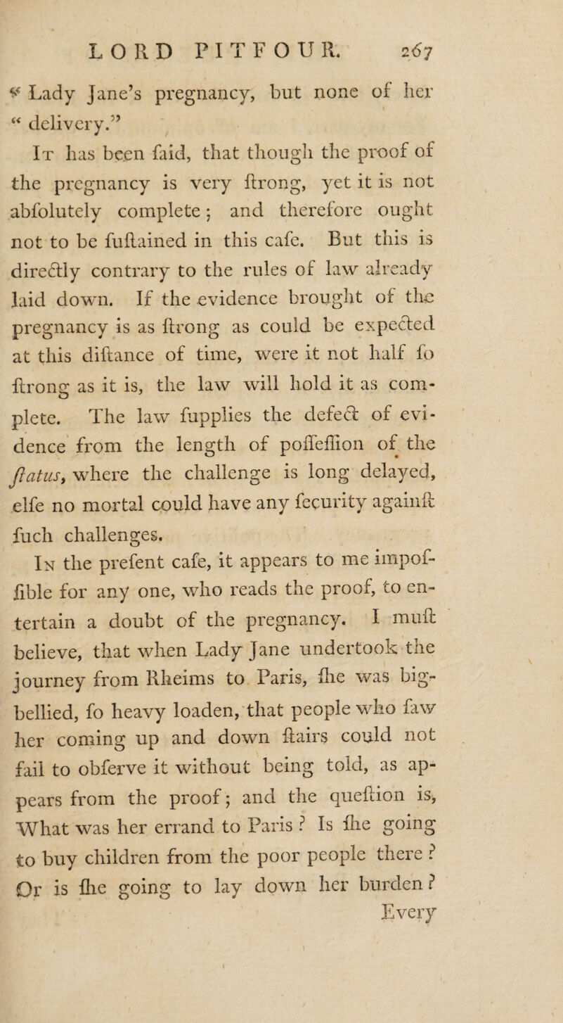 v Lady Jane’s pregnancy, but none of her I “ delivery.” It has been Said, that though the proof of the pregnancy is very ftrong, yet it is not abfolutely complete *7 and therefore ought not to be fuflained in this cafe. But this is directly contrary to the rules of law already laid down. If the evidence brought of the pregnancy is as ftrong as could be expected at this diftance of time, were it not half fo ftrone as it is, the law will hold it as com- plete. The law Supplies the defeat of evi¬ dence from the length of poffeflion of the flatus, where the challenge is long delayed, elfe no mortal could have any Security agaiuft fuch challenges. In the prefent cafe, it appears to me impof- fible for any one, who reads the proof, to en¬ tertain a doubt of the pregnancy. I mult believe, that when Lady Jane undertook the lourney from Rheims to Paris, fhe was big- bellied, fo heavy loaden, that people who Saw her coming up and down flairs could not fail to obferve it without being told, as ap¬ pears from the proof; and the queflion is, What was her errand to Paris ? Is fhe going to buy children from the poor people there ? Or is fhe going to lay down her burden ? Every i