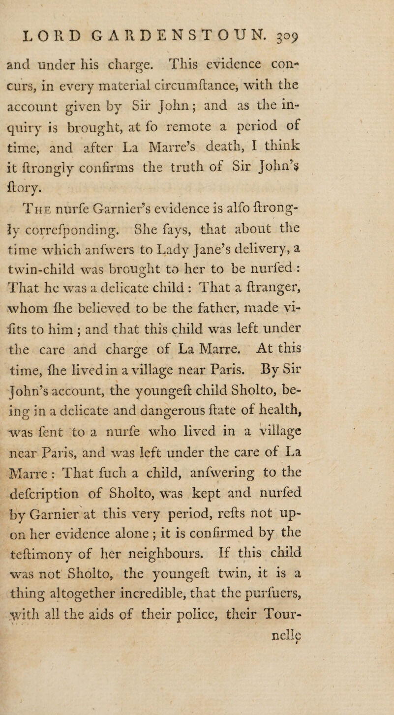 and under his charge. This evidence con- curs, in every material circumfiance, with the account given by Sir John; and as the in¬ quiry is brought, at fo remote a period of time, and after La Manx’s death, I think it flrongiy confirms the truth of Sir John’s {lory. The nurfe Garnier’s evidence is alfo flrong- ly correfponding. She fays, that about the time which anfwers to Lady Jane’s delivery, a twin-child was brought to her to be nurfed : That he was a delicate child : That a firanger, whom {he believed to be the father, made vi- fits to him ; and that this child was left under the care and charge of La Marre. At this time, {lie lived in a village near Paris. By Sir \ John’s account, the youngell child Sholto, be¬ ing in a delicate and dangerous Hate of health, was fent to a nurfe who lived in a village near Paris, and was left under the care of La Marre : That fuch a child, anfwering to the defeription of Sholto, was kept and nurfed by Gamier at this very period, refts not up¬ on her evidence alone ; it is confirmed by the teftimony of her neighbours. If this child was not Sholto, the youngell twin, it is a thing altogether incredible, that the purfuers, with all the aids of their police, their Tour- nelle