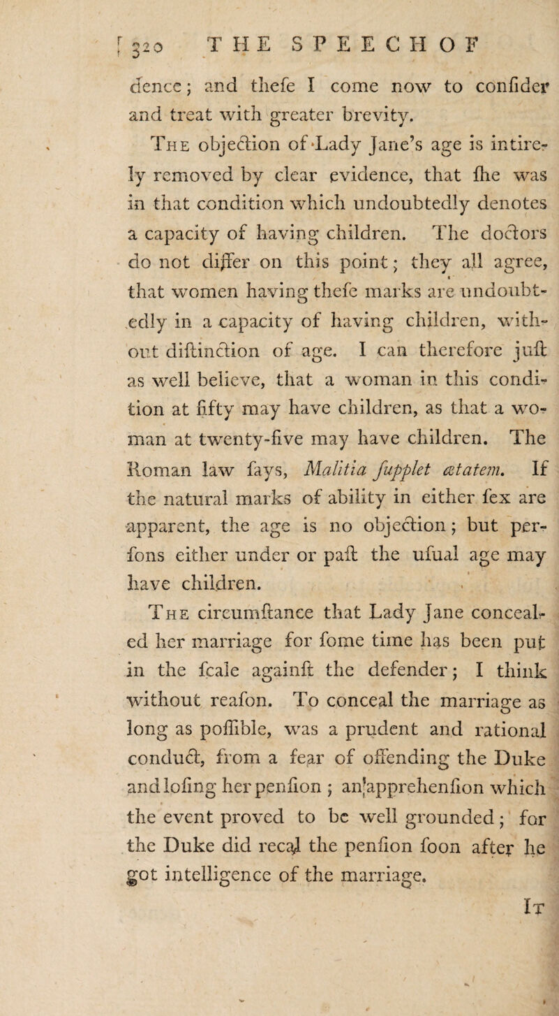 dencc; and thefe I come now to confider and treat with greater brevity. The objection of‘Lady Jane’s age is intire- ly removed by clear evidence, that fhe was in that condition which undoubtedly denotes a capacity of having children. The doctors do not differ on this point; they all agree, ■ that women having thefe marks are undoubt¬ edly in a capacity of having children, with¬ out diftinction of age. I can therefore juft as well believe, that a woman in this condi¬ tion at fifty may have children, as that a wo¬ man at twenty-five may have children. The Roman law fays, Malitia fupplet cztatem. If the natural marks of ability in either fex are apparent, the age is no objection; but per- fons either under or paft the ufual age may have children. The cir cum fiance that Lady Jane conceal¬ ed her marriage for fome time has been put in the fcale againft the defender; I think without reafon. To conceal the marriage as long as pofiible, was a prudent and rational condud, from a fear of offending the Duke andiofing herpenfion ; an’apprehenfion which the event proved to be well grounded; for the Duke did recaj the peniion foon after he got intelligence of the marriage. It