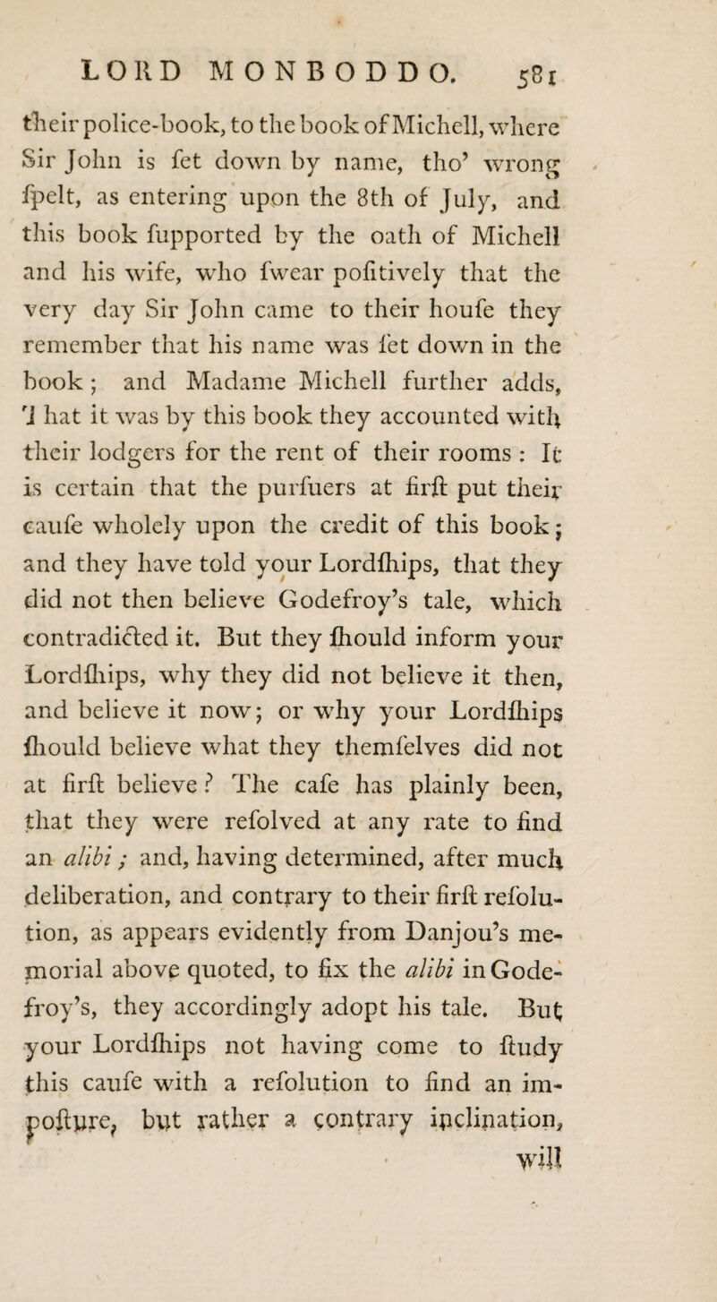 their police-book, to the book of Michell, where Sir John is fet down by name, tho’ wrong fpelt, as entering upon the 8th of July, and this book fupported by the oath of Michell and his wife, who fwear pofitively that the very day Sir John came to their houfe they remember that his name was fet dov/n in the book ; and Madame Michell further adds, r] hat it was by this book they accounted with their lodgers for the rent of their rooms : It is certain that the purfuers at firft put their eaufe wholely upon the credit of this book; and they have told your Lordfhips, that they did not then believe Godefroy’s tale, which contradicted it. But they fhould inform your Lordfhips, why they did not believe it then, and believe it now; or why your Lordfhips fhould believe what they themfelves did not at firft believe ? The cafe has plainly been, that they were refolved at any rate to find an alibi; and, having determined, after much deliberation, and contrary to their firft refolu- tion, as appears evidently from Danjou’s me¬ morial above quoted, to fix the alibi in Gode¬ froy’s, they accordingly adopt his tale. But; your Lordfhips not having come to ftudy this eaufe with a refolution to find an im- pofture, but rather a contrary inclination, will