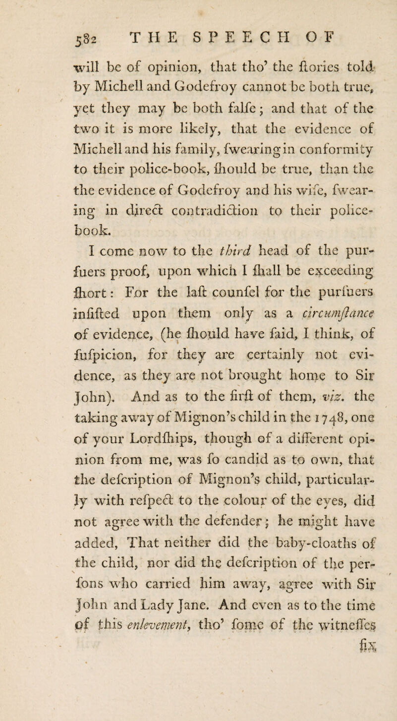will be of opinion, that tho’ the {lories told by Michell and Godefroy cannot be both true, yet they may be both falfe; and that of the two it is more likely, that the evidence of Michell and his family, fwearingin conformity to their police-book, fhould be true, than the the evidence of Godefroy and his wife, fwear- ing in direct contradiction to their police- book. I come now to the third head of the pur- fuers proof, upon which 1 fhall be exceeding fhort: For the laft counfel for the purfuers Infilled upon them only as a circiimflance of evidence, (he fhould have faid, I think, of fufpicion, for they are certainly not evi¬ dence, as they are not brought home to Sir John). And as to the firft of them, viz. the taking away of Mignon’s child in the 1748, one of your Lordlhips, though of a different opL nion from me, was fo candid as to own, that the defcription of Mignon’s child, particular¬ ly with refpecl to the colour of the eyes, did not agree with the defender; he might have added, That neither did the baby-cloaths of the child, nor did the defcription of the per- fons who carried him away, agree with Sir John and Lady Jane. And even as to the time of this enlevement, tho’ fome of the witneffes