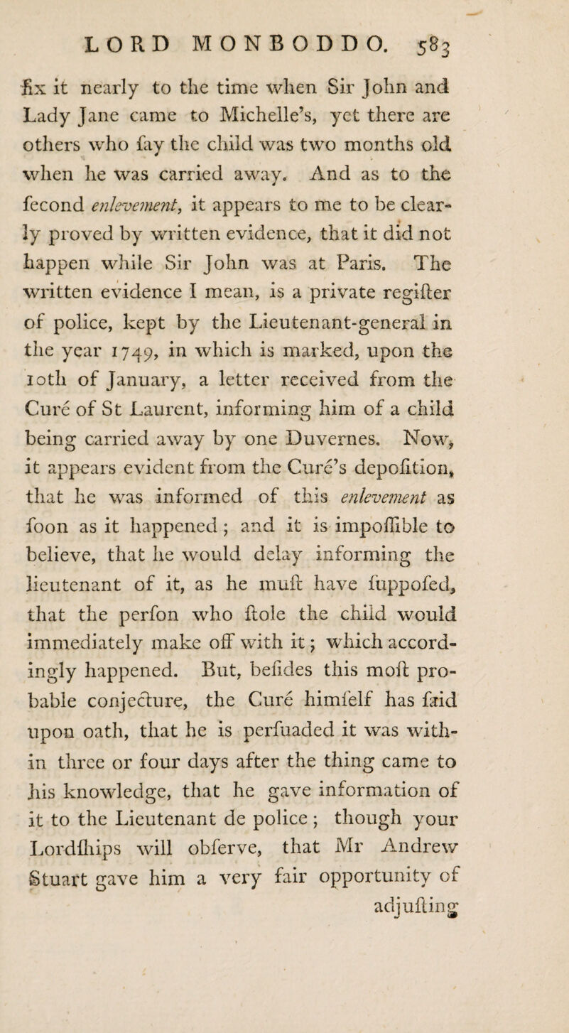 fix it nearly to the time when Sir John and Lady Jane came to Michelle’s, yet there are others who fay the child was two months old when he was carried away. And as to the fecond enlevement, it appears to me to be clear¬ ly proved by written evidence, that it did not happen while Sir John was at Paris. The written evidence I mean, is a private regifier of police, kept by the Lieutenant-general in the year 1749, in which is marked, upon the 10th of January, a letter received from the Cure of St Laurent, informing him of a child being carried away by one Duvernes. Now* it appears evident from the Cure’s depofitlon, that he was informed of this enlevement as foon as it happened ; and it is impollible to believe, that he would delay informing the lieutenant of it, as he mull have fuppofed, that the perfon who Hole the child would immediately make off with it; which accord¬ ingly happened. But, befides this moll pro¬ bable conjecture, the Cure himfelf has faid upon oath, that he is perfuaded it was with¬ in three or four days after the thing came to Jiis knowledge, that he gave information of it to the Lieutenant de police ; though your Lordfhips will obferve, that Mr Andrew Stuart gave him a very fair opportunity of adjufling