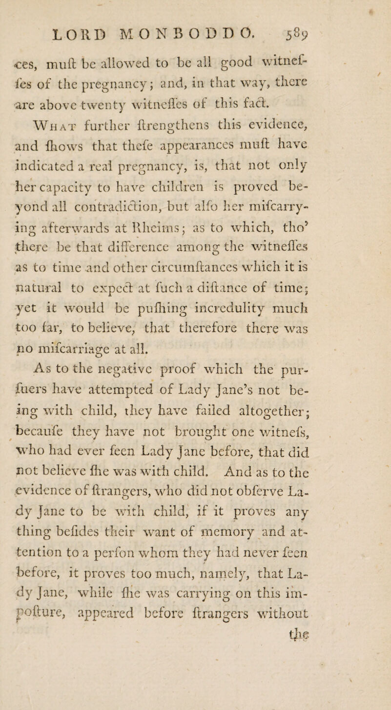 I ces, muft be allowed to be all good witnef- fes of the pregnancy; and, in that way, there are above twenty witneffes of this fach What further ftrengthens this evidence, and {hows that thefe appearances muft have indicated a real pregnancy, is, that not only her capacity to have children is proved be¬ yond all contradiction, but alfo her mifearry- ing afterwards at Rheims; as to which, tho* there be that difference among the witneffes as to time and other circumftances which it is natural to expecl at fuch a diftance of time* yet it would be pufiling incredulity much too far, to believe, that therefore there was no mifearriage at all. As to the negative proof which the pur¬ ifiers have attempted of Lady Jane’s not be¬ ing with child, they have failed altogether; becaufe they have not brought one witnefs, who had ever feen Lady Jane before, that did not believe fhe was with child. And as to the evidence of ftrangers, who did not obferve La¬ dy Jane to be with child, if it proves any thing beftdes their want of memory and at¬ tention to a perfon whom they had never feen / before, it proves too much, namely, that La¬ dy Jane, while five was carrying on this im- pofture, appeared before ftrangers without tjbe