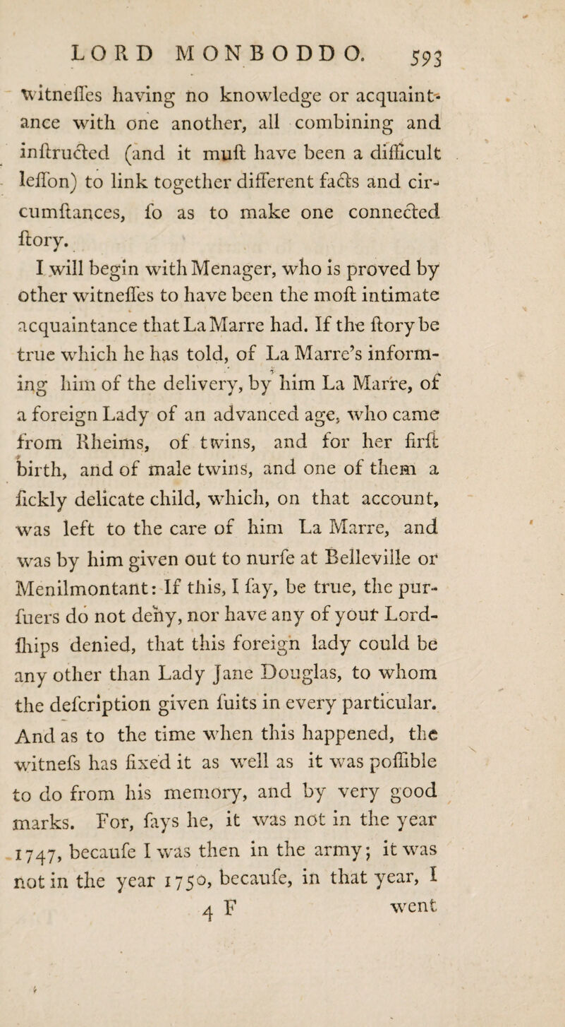 witnefl'es having no knowledge or acquaint¬ ance with one another, all combining and inftrucled (and it muff have been a difficult lefTon) to link together different facts and cir^ cumftances, fo as to make one connected ftory. I will begin withMenager, who is proved by other witnefl'es to have been the moft intimate acquaintance thatLaMarre had. If the ftory be true which he has told, of La Marre’s inform- ing him of the delivery, by him La Marre, of a foreign Lady of an advanced age, who came from Rheims, of twins, and for her firfi birth, and of male twins, and one of them a fickly delicate child, which, on that account, was left to the care of him La Marre, and was by him given out to nurfe at Belleville or Menilmontant: If this, I fay, be true, the pur- fuers do not deny, nor have any of youf Lord- Ihips denied, that this foreign lady could be any other than Lady Jane Douglas, to whom the defeription given fuits in every particular. And as to the time when this happened, the witnefs has fixed it as well as it was poffible to do from his memory, and by very good marks. For, fays he, it was not in the year 1747, becaufe I was then in the army; it was notin the year 1750, becaufe, in that year, I 4 F went