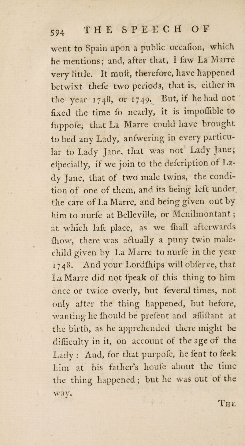 594 went to Spain upon a public occalion, which he mentions; and, after that, I faw La Mai re very little. It muff, therefore, have happened betwixt thefe two periods, that is, either in the year 1748, or 1749, But, if he had not fixed the time fo nearly, it is impoffible to fuppofe; that La Marre could have brought to bed any Lady, anfwering in every particu¬ lar to Lady lane, that was not Lady Jane; efpecially, if we join to the description of La¬ dy Jane, that of two male twins, the condi¬ tion of one of them, and Its being left under the care of La Marre, and being given out by him to nurfe at Belleville, or Menilmontant; at which laft place, as we fliail afterwards {how, there was actually a puny twin male- child given by La Marre to nurfe in the year 1748. And your Lordfhips will obferve, that La Marre did not fpeak of this thing to him once or twice overly, but ieveral times, not only after the thing happened, but before, wanting he fhould be prefen t and alii ft ant at, the birth, as he apprehended there might be difficulty in it, on account of the age of the Lady : And, for that purpofe, he fent to leek him at his father’s houfe about the time the thing happened; but he was out of the way, * The