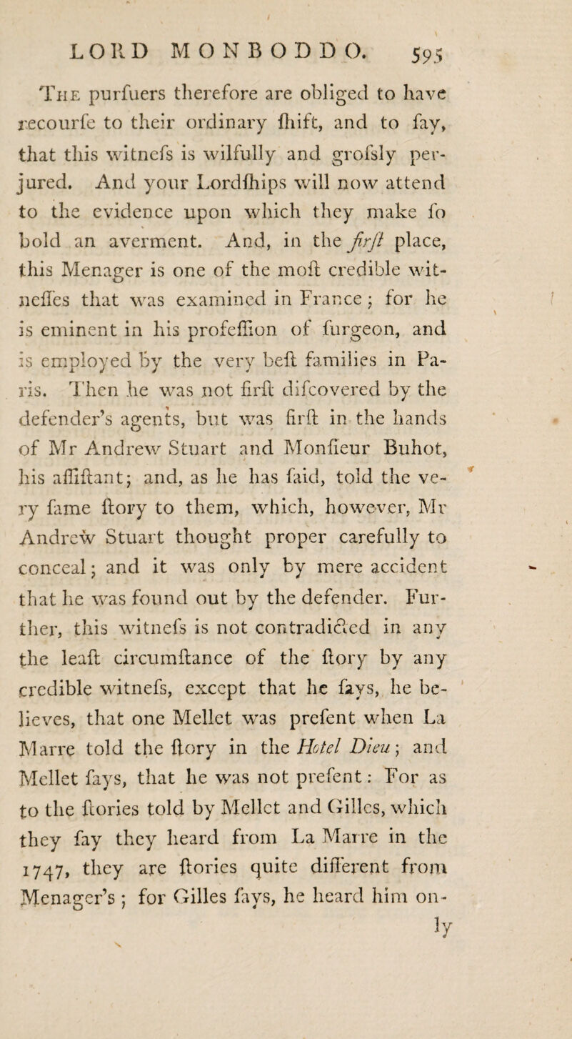 The purfuers therefore are obliged to have recourfe to their ordinary ftiift, and to fay, that this witnefs is wilfully and grofsly per¬ jured. And your Lordfhips will now attend to the evidence upon which they make fo % , bold an averment. And, in the firfl place, this Menager is one of the moL credible wit- 11 dies that was examined in France ; for he \ is eminent in his profeffion of furgeon, and is employed By the very bell families in Pa¬ ris. Then he was not iirft difcovered by the defender’s agents, but was firft in the hands of Mr Andrew Stuart and Pvlonfieur Buhot, his affiftant; and, as he has faid, told the ve¬ ry fame Lory to them, which, however, Mr Andrew Stuart thought proper carefully to conceal; and it was only by mere accident that lie was found out by the defender. Fur¬ ther, this witnefs is not contradicted in any the leaft circumftance of the Lory by any credible witnefs, except that he fays, he be¬ lieves, that one Mellet was prefent when La Marre told the fiery in the Hotel Dieu; and Mellet fays, that lie was not prefent: For as to the Lories told by Mellet and Gilles, which they fay they heard from La Marre in the 1747, they are Lories quite different from Menager’s ; for Gilles fays, he heard him on- iy