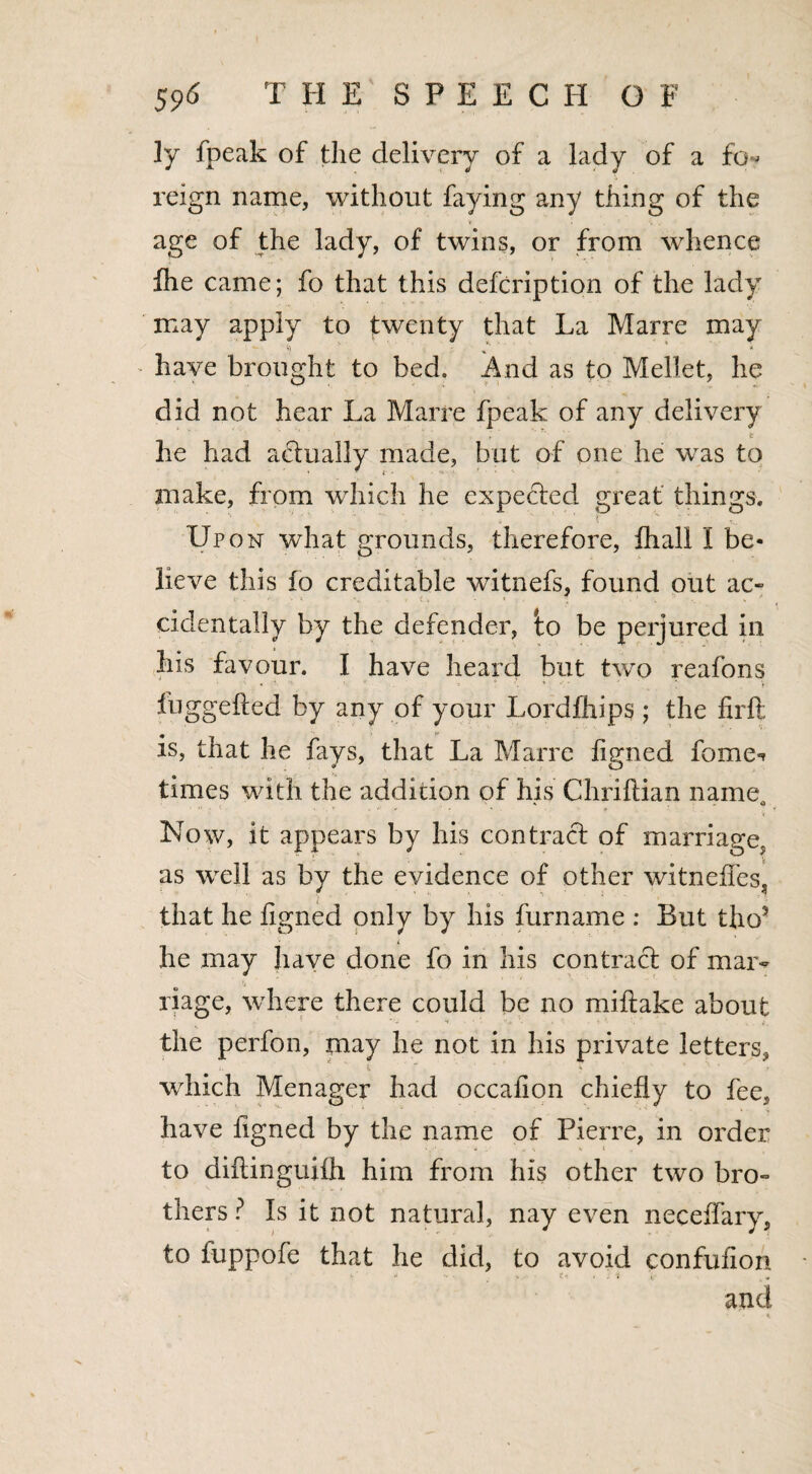 ly fpeak of the delivery of a lady of a fo^ reign name, without faying any thing of the age of the lady, of twins, or from whence fhe came; fo that this defcription of the lady may apply to twenty that La Marre may have brought to bed. And as to Mellet, he did not hear La Marre fpeak of any delivery he had actually made, but of one he wras to make, from which he expected great things. Upon what grounds, therefore, fhall I be¬ lieve this fo creditable witnefs, found out ac~ cidentally by the defender, io be perjured in his favour. I have heard but two reafons luggefted by any of your Lordfhips ; the firfl is, that he fays, that La Marre ligned fome-t times with the addition of his Chriftian name *• A Now, it appears by his contract of marriage^ as well as by the evidence of other witneffes, that he ligned only by his furname : But tho? i he may have done fo in his contract of mar¬ riage, where there could be no miltake about the perfon, may he not in his private letters, t, ~ * j. which Menager had occalion chiefly to fee, have figned by the name of Pierre, in order to diftinguifh him from his other two bro° thers ? Is it not natural, nay even neceffary, to fuppofe that he did, to avoid confulion - - • . i i i and - *