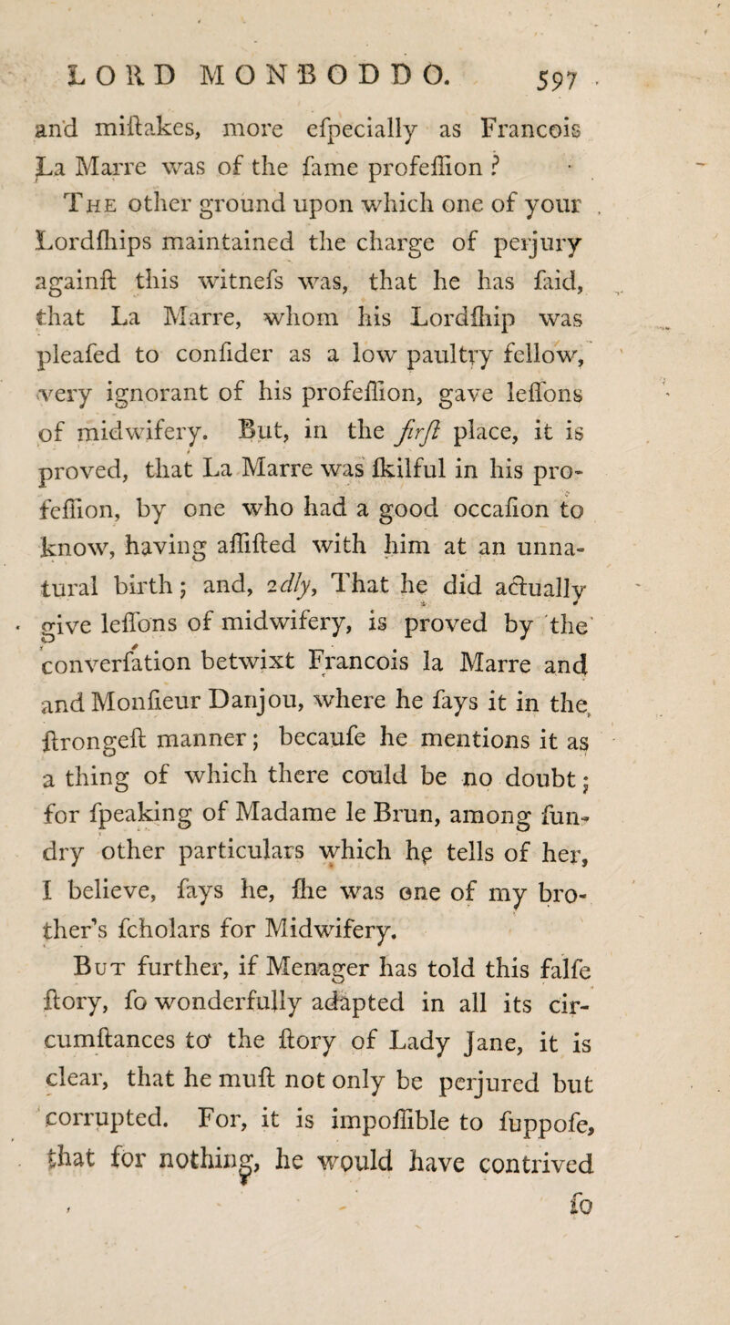 and miftakes, more efpecially as Francois La Marre was of the fame profeffion ? The other ground upon which one of your Lordfhips maintained the charge of perjury againft this witnefs was, that he has faid, that La Marre, whom his Lordfhip was pleafed to confider as a low paultvy fellow, ■very ignorant of his profeffion, gave leflons of midwifery. But, in the Jirft place, it is proved, that La Marre was Ikilful in his pro¬ feffion, by one who had a good occafion to know, having affifted with him at an unna¬ tural birth; and, idly. That he did actually give leflons of midwifery, is proved by the conversion betwixt Francois la Marre and and Monfieur Danjou, where he fays it in the ftrongeft manner; becaufe he mentions it as a thing of which there could be no doubt j for fpeaking of Madame le Brun, among fun- dry other particulars which hp tells of her, I believe, fays he, ffie was one of my bro¬ thers fcholars for Midwifery. But further, if Menager has told this falfe ftory, fo wonderfully adapted in all its cir- cumftances to‘ the ftory of Lady Jane, it is clear, that he muft not only be perjured but corrupted. For, it is impoffible to fuppofe, that for nothing, he would have contrived * * fo