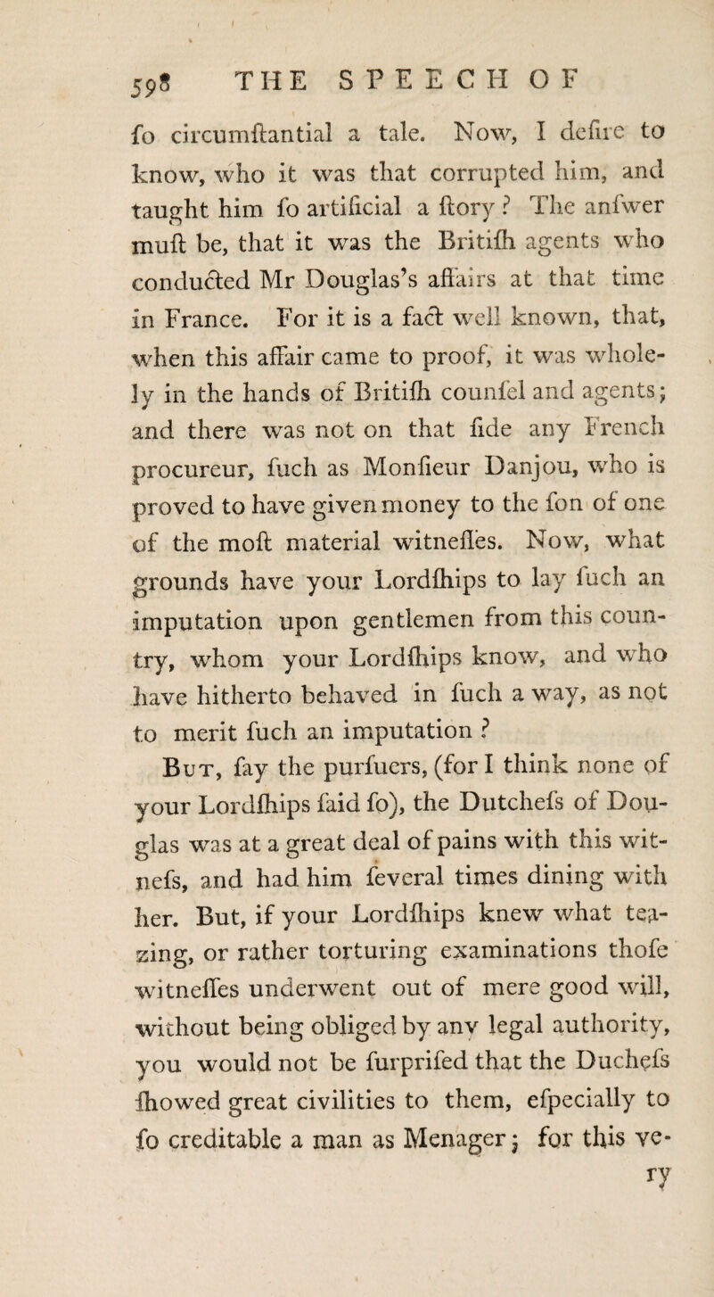 fo circumftantial a tale. Now, I defire to know, who it was that corrupted him, and taught him fo artificial a ftory ? The anfwer muff be, that it wras the Britifh agents who concluded Mr Douglas’s affairs at that time in France. For it is a fact well known, that, when this affair came to proof, it was whole- ]y in the hands of Britifh counlel and agents; and there was not on that fide any French procureur, fuch as Monfieur Danjou, wrho is proved to have given money to the fon of one of the mo ft material witnefles. Now, what grounds have your Lordfhips to lay fuch an imputation upon gentlemen from this coun¬ try, whom your Lordfhips know, and wTio have hitherto behaved in fuch a way, as not to merit fuch an imputation ? But, fay the purfuers, (fori think none of your Lordfhips faid fo), the Dutchefs of Dou¬ glas was at a great deal of pains with this wit- nefs, and had him feveral times dining with her. But, if your Lordfhips knew what tea¬ sing, or rather torturing examinations thofe witnefles underwent out of mere good will, without being obliged by anv legal authority, you would not be furprifed that the Duchefs fhowed great civilities to them, efpecially to fo creditable a man as Menager; for this ve¬ ry