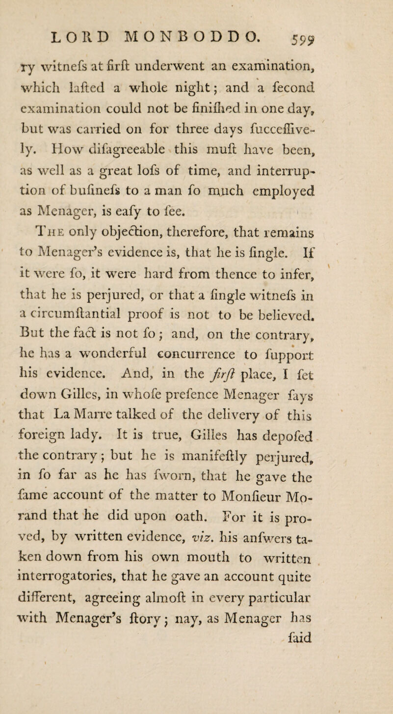 ry witnefs at firft underwent an examination, % which Lifted a whole night; and a fecond examination could not be finifhed in one day, but was carried on for three days fucceffive- ly. How difagreeable this mull have been, as well as a great lofs of time, and interrupt tion of bufinefs to a man fo much employed as Menager, is eafy to fee. The only objection, therefore, that remains to Menager’s evidence is, that he is lingle. If it were fo, it were hard from thence to infer, that he is perjured, or that a fingle witnefs in a circumftantial proof is not to be believed. But the fact is not fo ; and, on the contrary, he has a wonderful concurrence to fupport his evidence. And, in the firft place, I fet down Gilles, in whofe prefence Menager fays that La Marre talked of the delivery of this foreign lady. It is true, Gilles has depofed the contrary; but he is manifeltly perjured, in fo far as he has fworn, that he gave the fame account of the matter to Monfieur Mo- rand that he did upon oath. For it is pro¬ ved, by written evidence, viz. his anfwers ta¬ ken down from his own mouth to written interrogatories, that he gave an account quite different, agreeing almoli in every particular with Menager’s ftorv) nay, as Menager has faid